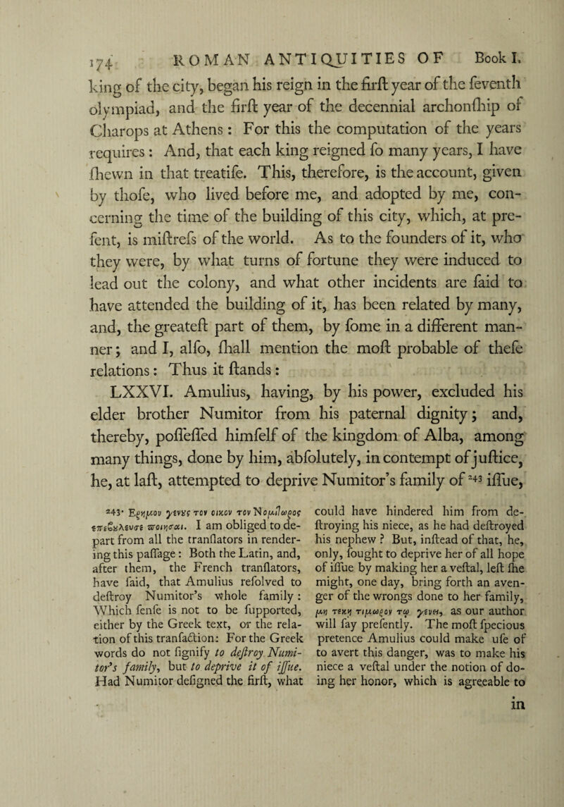 king of the city, began his reign in the firft year of the feventh olympiad, and the firft year of the decennial archonfhip or Cliarops at Athens: For this the computation of the years requires: And, that each king reigned fo many years, I have fhewn in that treatife. This, therefore, is the account, given by thofe, who lived before me, and adopted by me, con¬ cerning the time of the building of this city, which, at pre- fent, is miftrefs of the world. As to the founders of it, who they were, by what turns of fortune they were induced to lead out the colony, and what other incidents are faid to have attended the building of it, has been related by many, and, the greateft part of them, by fome in a different man¬ ner ; and I, alfo, fliall mention the moft probable of thefe relations: Thus it ftands: LXXVI. Amulius, having, by his power, excluded his elder brother Numitor from his paternal dignity; and, thereby, pofleffed himfelf of the kingdom of Alba, among many things, done by him, abfolutely, in contempt of jubilee, he, at laft, attempted to deprive Numitor’s family of243 iffue, 243* Etwy-ov ywxs rov cmcv rcvNopilugog $TTt*%\zv<Ti tz>Qivt<ra,i. I am obliged to de¬ part from all the tranflators in render¬ ing this pafiage: Both the Latin, and, after them, the French tranflators, have faid, that Amulius refolved to deftroy Numitor’s whole family: Which fenfe is not to be fupported, either by the Greek text, 01* the rela¬ tion of this tranfa&ion; For the Greek words do not fignify to dcjtroy Numi¬ tor's family, but to deprive it of iffue. Had Numitor defigned the firft, what could have hindered him from de- ftroying his niece, as he had deftroyed his nephew ? But, inftead of that, he, only, fought to deprive her of all hope of iflue by making her a veftal, left flie might, one day, bring forth an aven¬ ger of the wrongs done to her family, /*.*) twy Tipco{>ov rco ytvei, as our author will fay prefently. The moft fpecious pretence Amulius could make ufe of to avert this danger, was to make his niece a veftal under the notion of do¬ ing her honor, which is agreeable to m
