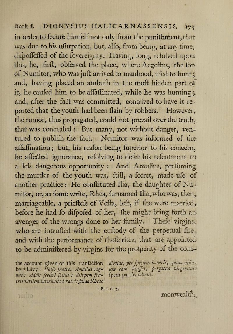 in order to fecure himfelf not only from the punifhment, that was due to his usurpation, but, alfo, from being, at anytime, difpofleffed of the fovereignty. Having, long, refolded upon this, he, firft, obferved the place, where Aegeftus, the fon of Numitor, who was juft arrived to manhood, ufed to hunt; and, having placed an ambufh in the moft hidden part of it, he caufed him to be affaflinated, while he was hunting °r and, after the fad; was committed, contrived to have it re¬ ported that the youth had been flain by robbers. However, the rumor, thus propagated, could not prevail over the truth, that was concealed : But many, not without danger, ven¬ tured to publifh the fad. Numitor was informed of the aflaflination; but, his reafon being fuperior to his concern, he affeded ignorance, refolving to defer his refentment to a lefs dangerous opportunity : And Amulius, prefuming the murder of the youth was, ftill, a fecret, made ufe of another pradice: He conftituted Ilia, the daughter of Nu¬ mitor, or, as fome write, Rhea, furnamed Ilia, who was, then, marriageable, a prieftefs of Vefta, left, if fhe were married, before he had fo difpofed of her, fhe might bring forth an avenger of the wrongs done to her family. Thefe virgins, who are intrufted with the cuftody of the perpetual lire, and with the performance of thofe rites, that are appointed to be adminiftered by virgins for the profperity of the com- the account given of this tranfadtion Sifoiae, per fpeciem honoris, quurn vefta- by s Livy : Pulfo fratre, Amulius r eg- lent earn legijfet, per pet ua virgin into nat: Addit fceleri fcelus : Stirpem fra- fpem partus admit, tris virilem intermit: Fratris filiaeRheae s B. i. c. 3, mon wealth,.