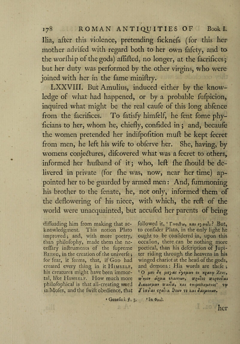 Ilia, after this violence, pretending ficknefs (for this her mother advifed with regard both to her own fafety, and to the worfhip of the gods) aftifted, no longer, at the facrifices; but her duty was performed by the, other virgins, who were joined with her in the fame miniftry. LXXVIII. But Amulius, induced either by the know¬ ledge of what had happened, or by a probable fufpicion, inquired what might be the real caufe of this long abfence from the facrifices. To fatisfy himfelf, he fent fome phy- ficians to her, whom he, chiefly, confided in; and, becaufe the women pretended her indifpofltion mull be kept fecret from men, he left his wife to obferve her. She, having, by womens conjectures, difcovered what was a fecret to others, informed her hufband of it; who, left fhe fhould be de¬ livered in private (for fhe was, now, near her time) ap¬ pointed her to be guarded by armed men: And, fummoning his brother to the fenate, he, not only, informed them of the deflowering of his niece, with which, the reft of the world were unacquainted, but accufed her parents of being diffuading him from making that ac- followed it, s y.ou syenlo? But, knowledgment. This notion Plato to confider Plato, in the only light he improved; and, with more poetry, ought to be confidered in, upon this than philofophy, made them the ne- occafion, there can be nothing more cefifary inftruments of the fupreme poetical, than his defcription of Jupi- Reing, in the creation of the univerfe ; ter riding through the heavens in his for fear, it feems, that, if God had winged chariot at the head of the gods, created every thing in it Himself, and demons: His words are thefe ; his creatures might have been immor- lO piv yyi^uv (v xgavu Zivr, tal, like Himself. How much more sjTvov eAawwv, w^dlog vrc^vtloa philofophical is that all-creating word SiouQ<ry.u\> vrotflu, ^7^iiu^Ai^juevo^• to> inMofes, and the fwift obedience, that ndcu rgdluz Bsav re aai Jatpcvuv. * Genefis i. f. j. f In I her
