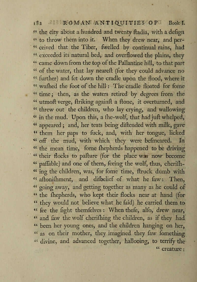 “ the city about a hundred and twenty fladia, with a defign a to throw them into it. When they drew near, and per- u ceived that the Tiber, fwelled by continual rains, had u exceeded its natural bed, and overflowed the plains, they “ came down from the top of the Pallantine hill, to that part “ of the water, that lay neareft (for they could advance no “ further) and fet down the cradle upon the flood, where it u wafhed the foot of the hill: The cradle floated for fome “ time; then, as the waters retired by degrees from the “ utmoft verge, ftriking againft a ftone, it overturned, and “ threw out the children, who lay crying, and wallowing a in the mud. Upon this, a flhe-wolf, that had juft whelped, <c appeared; and, her teats being diftended with milk, gave c< them her paps to fuck, and, with her tongue, licked *c off the mud, with which they were befmeared. In “ the mean time, fome fhepherds happened to be driving <c their flocks to pafture (for the place was now become “ paffable) and one of them, feeing the wolf, thus, cherifh- “ ing the children, was, for fome time, ftruck dumb with <c aftonifhment, and difbelief of what he faw: Then, “ going away, and getting together as many as he could of “ the fhepherds, who kept their flocks near at hand (for “ they would not believe what he faid) he carried them to “ fee the light themfelves: When thefe, alfo, drew near, u and faw the wolf cherifhing the children, as if they had “ been her young ones, and the children hanging on her, “ as on their mother, they imagined they faw fomething divine, and advanced together, hallooing, to terrify the “ creature: