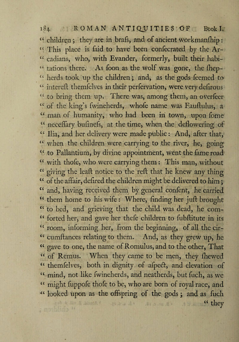 “ children; they are in brafs, and of ancient workmanfhip: u This place is faid to have been confecrated by the Ar~ u cadians, who, with Evander, formerly, built their habi- u tations there. As foon as the wolf was gone, the fhep- u herds took up the children; and, as the gods feemed to “ intereft themfelves in their perfervation, were very delirous “ to bring them up. There was, among them, an overfeer cc of the king’s fwineherds, whofe name was Fauftulus, a c< man of humanity, who had been in town, upon fome a necefiary bufinefs, at the time, when the deflowering of “ Ilia, and her delivery were made public: And, after that, cc when the children were carrying to the river, he, going gc to Pallantium, by divine appointment, went the fame road <c with thofe, who were carrying them: This man, without CV giving the leaft notice to the reft that he knew any thing u of the aff air, deflred the children might be delivered to him; <c and, having received them by general confent, he carried “ them home to his wife : Where, finding her juft brought “ to bed, and grieving that the child was dead, he com- “ forted her, and gave her thefe children to fubftitute in its <c room, informing her, from the beginning, of all the cir- “ cumfiances relating to them. And, as they grew up, he <c gave to one, the name of Romulus, and to the other, That “ of Remus. When they came to be men, they fliewed “ themfelves, both in dignity of afpe<ft, and elevation of u mind, not like fwineherds, and neatherds, butfuch, as we “ might fuppofe thofe to be, who are bom of royal race, and looked upon as the offspring of the gods; and as fuch <<