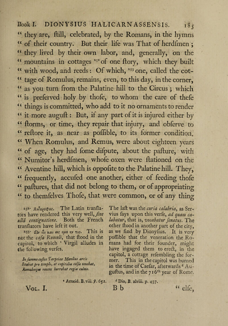 cc they are, ftill, celebrated, by the Romans, in the hymns c< of their country. But their life was That of herdfmen ; “ they lived by their own labor, and, generally, on the “ mountains in cottages 252 of one ftory, wThich they built u with wood, and reeds: Of which,253 one, called the cot- “ tage of Romulus, remains, even, to this day, in the corner, “ as you turn from the Palatine hill to the Circus; which “ is preferved holy by thofe, to whom the care of thefe ‘c things is committed, who add to it no ornaments to render “ it more auguft : But, it any part of it is injured either by cc ftorms, or time, they repair that injury, and obferve to “ reftore it, as near as poffible, to its former condition. c< When Romulus, and Remus, were about eighteen years “ of age, they had fome difpute, about the pafture, with “ Numitor’s herdfmen, whofe oxen were Rationed on the cc Aventine hill, which is oppofite to the Palatine hill. They, <c frequently, accufed one another, either of feeding thofe “ paftures, that did not belong to them, or of appropriating “ to themfelves Thofe, that were common, or of any thing 252- Av7o£o<p*r. The Latin tranfla- tors have rendered this very well,fine tdld contignatione. Both the French tranflators have lett it out. 253* fii1 (It Y.oci etg £//e yv tig. This is not the cafa Romuli, that flood in the capitol, to which c Virgil alludes in the following verfes. In fummo cuftcs Tarfeiae Manlius arcis Staoat pro templo, et capitolia celfa tenebat, RomuUci'ue rteens horrebat regia culmo. « Aeneid, B. 652. Vol. X. The laft was the curia calabria, as Ser- vius fays upon this verle, ad quam ca~ labatur, that is, vocabatur fenatus. The other flood in another part of the city, as we find by Dionyfius. It is very poffible that the veneration the Ro¬ mans had for their founder, might have ingaged them to erect, in the capitol, a cottage refembling the for¬ mer. This in the capitol was burned in the time of Caefar, afeerwardsd Au- guftus, and in the 716th year of Rome, d Dio, B. xlviii. p. 437. B b “ elie,
