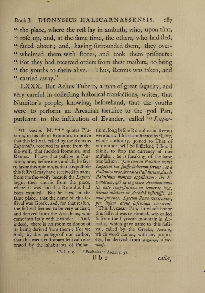 I Book I. DIONYSIUS H A LICA P.N ASSENSIS. 1S7 c< the place, where the reft lay in ambufti, who, upon that, “ rofe up, and, at the fame time, the others, who had fled, u faced about; and, having furrounded them, they over- “ whelmed them with ftones, and took them prifonefs: u For they had received orders from their mafters, to bring u the youths to them alive. Thus, Remus was taken, and “ carried away.” LXXX. But Aelius Tubero, a man of great fagacity, and very careful in collecting hiftorical tranfaCtions, writes, that Numitor’s people, knowing, beforehand, that the youths were to perform an Arcadian facrifice to the god Pan, purfuant to the inftitution of Evander, called 255 Luper- 255* Avx*i(e, M. * * * quotes Plu¬ tarch, in his life of Romulus, to prove that this feftival, called by the Romans Lupcrcalia, received its name from the fhe-wolf, that fuckled Romulus, and Remus. I have that paflfage in Plu¬ tarch, now, before me •, and all, he fays to favor this opinion, is,that it is pofilble this feftival may have received its name from the fhe-wolf-, becaufe the Luperci begin their courfe from the place, where it was faid that Romulus had been expofed. But he fays, in the fame place, that the name of this fe¬ ftival was Greek; and, for that reafon, the feftival leemed to be very ancient, and derived from the Arcadians, who came into Italy with Evander. And, indeed, there is no room to doubt of its being derived from them : For we find, by this pafiage of our author, that this was a cuftomary feftival cele¬ brated by the inhabitants of Pallan- tium, long before Romulus and Remus were born. This is confirmed by eLivy, whofe authority, joined to That of our author, will be fufficient, I fhould think, to flop the currency of this miftake ; he is fpeaking of the fame tranfaftion : Jam turn in Palatino monte Lupercal hoc fuijfe ludicrum ferunt; et a P allant eo urbeArcadica Pallantium^ deinde Palatinum montem appellatum: ihi E- vandrum, qui ex eo genere Arcadum muU tis ante tempejlatibus ea tenuerat loca, folenne allatum ex Arcadia injlituijje, nt nudi juvenes, Lyceum Pana venerantes, per lufum atque lafeiviam currerent. f This Lycaean Pan, in whofe honor this feftival was celebrated, was called fo from the Lycaean mountain in Ar¬ cadia, which gave name to this fefti¬ val, called by the Greeks, A which word cannot, with any propri¬ ety, be derived from avkouvx, a jhe- wolf. B. i. c. 5. f Paufanias in Arcad. c. 38. B b 2 calia} o 4*