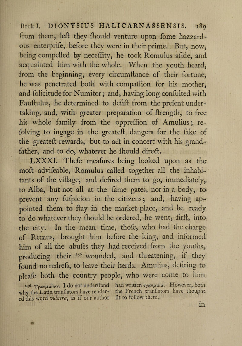 from them, left they fhould venture upon fome hazzard* ous enterprife, before they were in their prime. But, now, being compelled by neceflity, he took Romulus afide, and acquainted him with the whole. When the youth heard, from the beginning, every circumftance of their fortune, he was penetrated both with compaflion for his mother, and folicitude for Numitor; and, having long confulted with Fauftulus, he determined to defift from the prefent under¬ taking, and, with greater preparation of ftrength, to free his whole family from the oppreftion of Amulius; re- folving to ingage in the greateft dangers for the fake of the greateft rewards, but to a<ft in concert with his grand father, and to do, whatever he fhould direct. LXXXI. Thefe meafures being looked upon as the moft advifeable, Romulus called together all the inhabi¬ tants of the village, and defired them to go, immediately, to Alba, but not all at the fame gates, nor in a body, to prevent any fufpicion in the citizens; and, having ap¬ pointed them to ftay in the market-place, and be ready to do whatever they fhould be ordered, he went, firft, into the city. In the mean time, thofe, who had the charge of Remus, brought him before the king, and informed him of all the abufes they had received from the youths, producing their 256 wounded, and threatening, if they found no redrefs, to leave their herds. Amulius, defiring to pleafe both the country people, who were come to him 256. I do not underftancl had written tHowever, both why the Latin tranflators have render- the French tranflators have thought ed this word vulnera, as if our author fit to follow them,