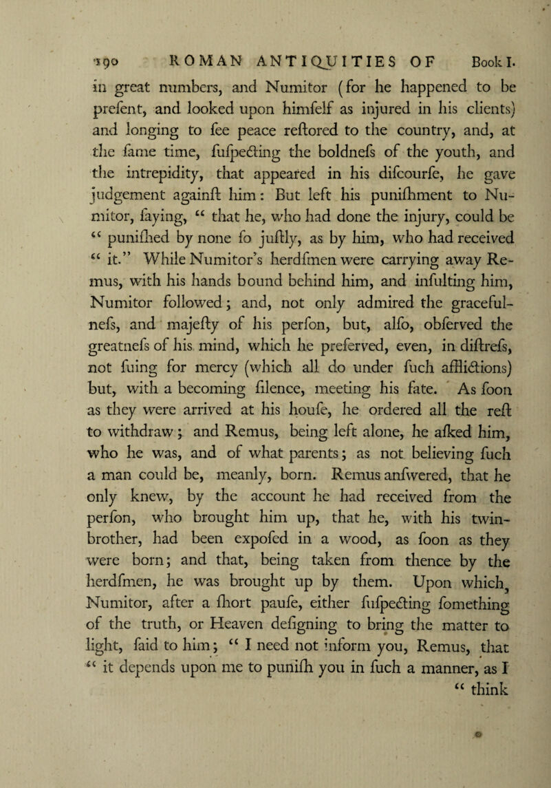 in great numbers, and Numitor (for he happened to be prefent, and looked upon himfelf as injured in his clients) and longing to fee peace reftored to the country, and, at the fame time, fufpedting the boldnefs of the youth, and the intrepidity, that appeared in his difcourfe, he gave judgement againft him: But left his punifhment to Nu¬ mitor, faying, u that he, who had done the injury, could be punifhed by none fo juftly, as by him, who had received <c it.” While Numitor’s herdfmenwere carrying away Re¬ mus, with his hands bound behind him, and infulting him, Numitor followed; and, not only admired the graceful- nefs, and majefty of his perfon, but, alfo, obferved the greatnefs of his mind, which he preferved, even, in diftrefs, not fuing for mercy (which all do under fuch afflictions) but, with a becoming filence, meeting his fate. As foon as they were arrived at his houfe, he ordered all the reft to withdraw; and Remus, being left alone, he afked him, who he was, and of what parents; as not believing fuch a man could be, meanly, born. Remus anfwered, that he only knew, by the account he had received from the perfon, who brought him up, that he, with his twin- brother, had been expofed in a wood, as foon as they were born; and that, being taken from thence by the herdfmen, he was brought up by them. Upon which5 Numitor, after a fhort paufe, either fufpeCting fomething of the truth, or Heaven defigning to bring the matter to light, faid to him; “ I need not inform you, Remus, that u it depends upon me to punifti you in fuch a manner, as I “ think