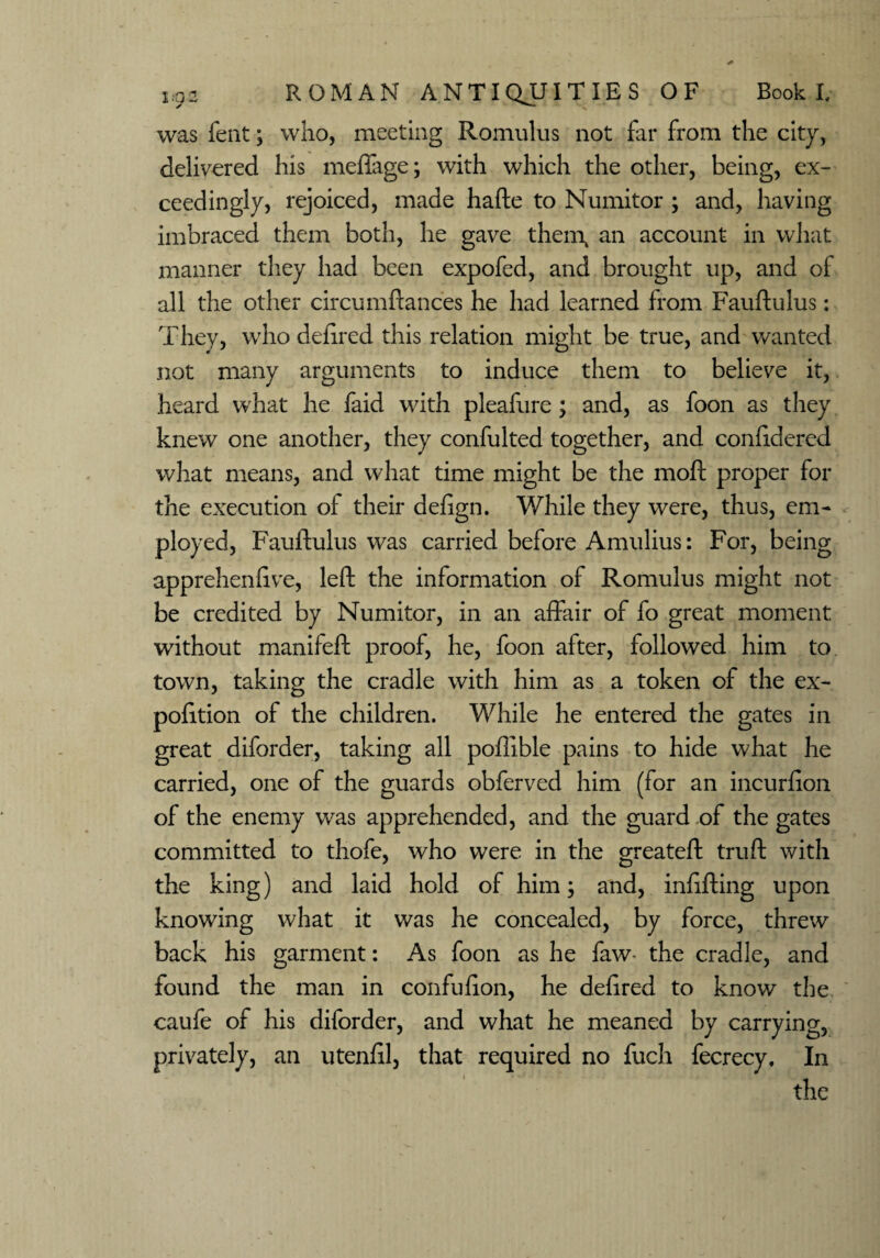 was fent; who, meeting Romulus not far from the city, delivered his meffage; with which the other, being, ex¬ ceedingly, rejoiced, made hafte to Numitor ; and, having imbraced them both, he gave them, an account in what manner they had been expofed, and brought up, and of all the other circumftances he had learned from Fauftulus: They, who defired this relation might be true, and wanted not many arguments to induce them to believe it, heard what he faid with pleafure; and, as foon as they knew one another, they confulted together, and confidered what means, and what time might be the moft proper for the execution of their defign. While they were, thus, em¬ ployed, Fauftulus was carried before Amulius: For, being apprehenfive, left the information of Romulus might not be credited by Numitor, in an affair of fo great moment without manifeft proof, he, foon after, followed him to town, taking the cradle with him as a token of the ex- pofttion of the children. While he entered the gates in great diforder, taking all poftible pains to hide what he carried, one of the guards obferved him (for an incurfion of the enemy was apprehended, and the guard of the gates committed to thofe, who were in the greateft truft with the king) and laid hold of him; and, infilling upon knowing what it was he concealed, by force, threw back his garment: As foon as he faw- the cradle, and found the man in confufion, he defired to know the caufe of his diforder, and what he meaned by carrying, privately, an utenfil, that required no fuch fecrecy. In the