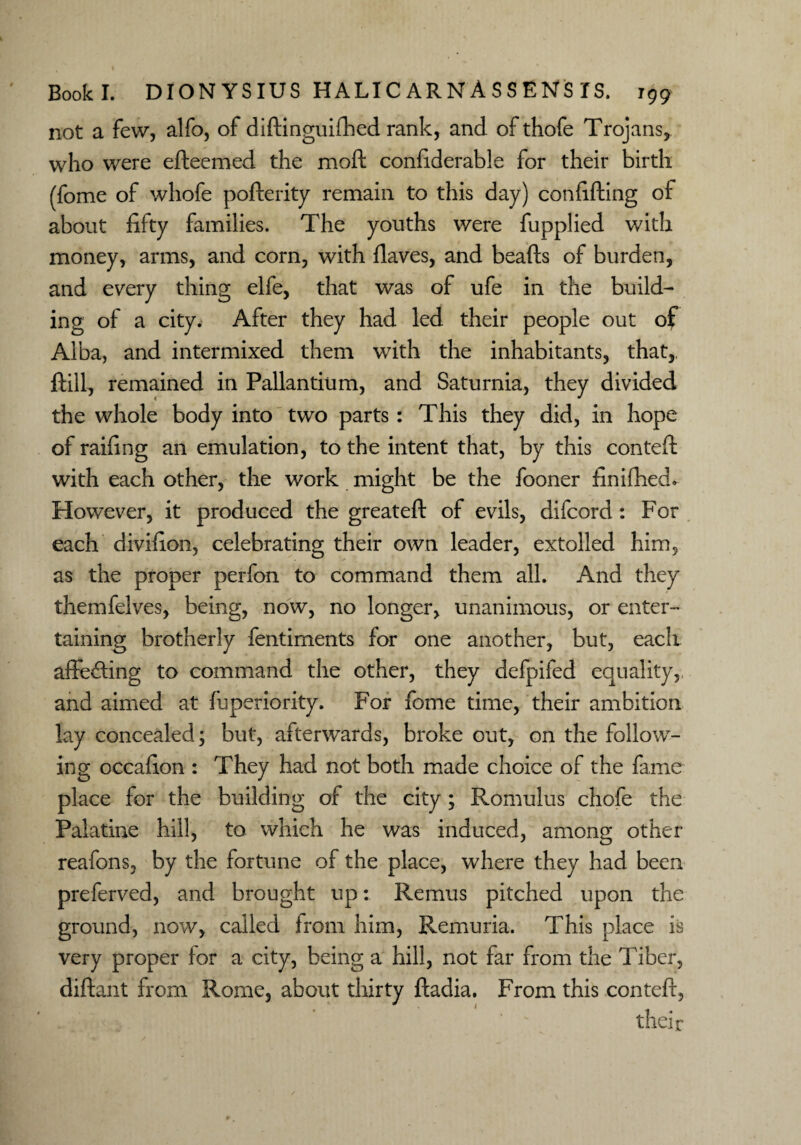 not a few, alfo, of diftinguifhed rank, and of thofe Trojans, who were efteemed the moft confiderable for their birth (fome of whofe pofterity remain to this day) confifting of about fifty families. The youths were fupplied with money, arms, and corn, with fiaves, and beafts of burden, and every thing elfe, that was of ufe in the build¬ ing of a city. After they had led their people out of Alba, and intermixed them with the inhabitants, that,, ftill, remained in Pallantium, and Saturnia, they divided the whole body into two parts : This they did, in hope of railing an emulation, to the intent that, by this contefi with each other, the work might be the fooner finifhed. However, it produced the greateft of evils, difcord : For each divifion, celebrating their own leader, extolled him, as the proper perfon to command them all. And they themfelves, being, now, no longer, unanimous, or enter¬ taining brotherly fentiments for one another, but, each affecting to command the other, they defpifed equality, and aimed at fuperiority. For fome time, their ambition lay concealed; but, afterwards, broke out, on the follow¬ ing occafion : They had not both made choice of the lame place for the building of the city ; Romulus chofe the Palatine hill, to which he was induced, among other reafons, by the fortune of the place, where they had been preferved, and brought up: Remus pitched upon the ground, now, called from him, Remuria. This place is very proper for a city, being a hill, not far from the Tiber, diftant from Rome, about thirty ftadia. From this contefi, their