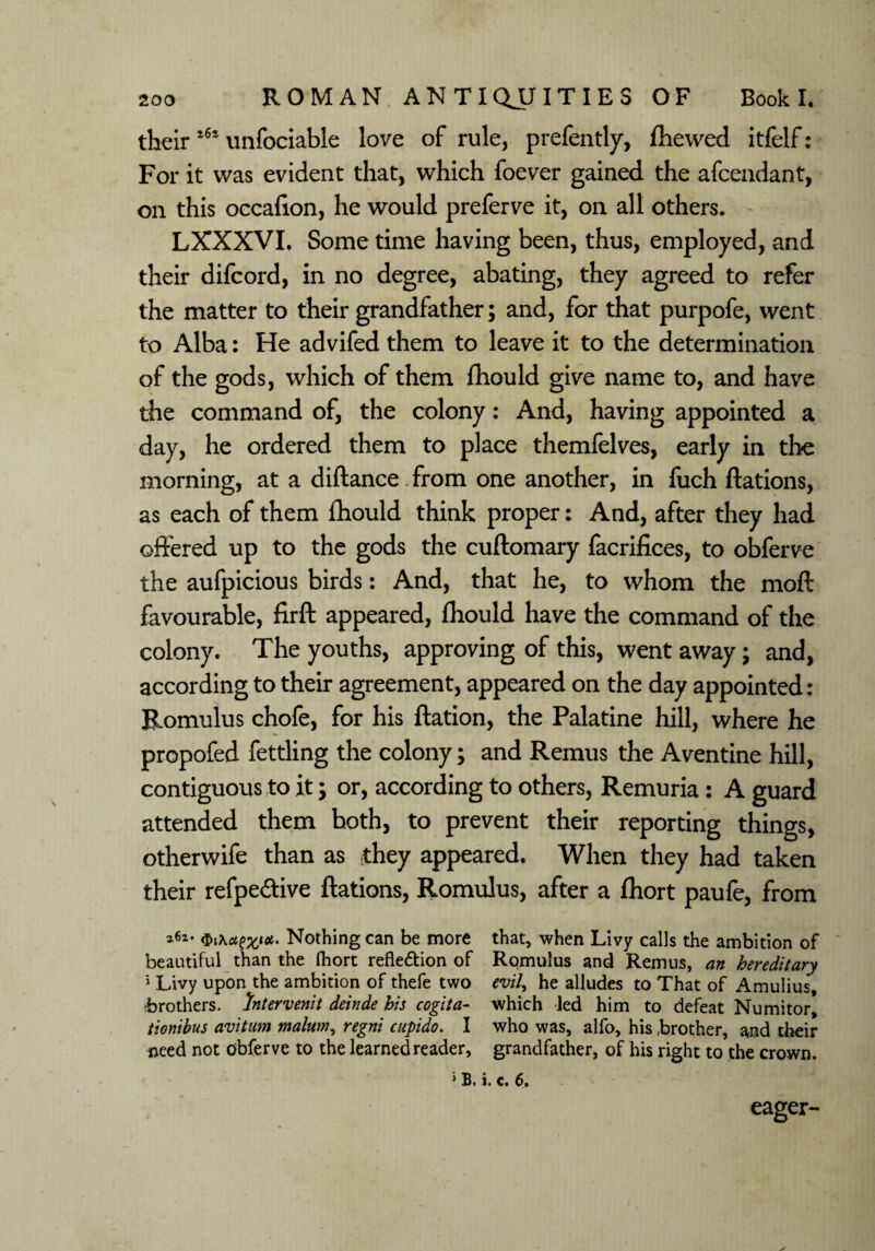 their l6a unfociable love of rule, prefently, ftiewed itfelf: For it was evident that, which foever gained the afcendant, on this occafton, he would preferve it, on all others. LXXXVI. Some time having been, thus, employed, and their difcord, in no degree, abating, they agreed to refer the matter to their grandfather; and, for that purpofe, went to Alba: He advifed them to leave it to the determination of the gods, which of them fhould give name to, and have the command of, the colony: And, having appointed a day, he ordered them to place themfelves, early in the morning, at a diftance - from one another, in fuch ftations, as each of them fhould think proper: And, after they had offered up to the gods the cuftomary facrifices, to obferve the aufpicious birds: And, that he, to whom the moft favourable, firft appeared, fhould have the command of the colony. The youths, approving of this, went away; and, according to their agreement, appeared on the day appointed: Romulus chofe, for his ftation, the Palatine hill, where he propofed fettling the colony; and Remus the Aventine hill, contiguous to it; or, according to others, Remuria : A guard attended them both, to prevent their reporting things, otherwife than as they appeared. When they had taken their refpe&ive ftations, Romulus, after a fhort paufe, from 262- t. Nothing can be more that, when Livy calls the ambition of beautiful than the Ihort refleftion of Rqmulus and Remus, an hereditary 1 Livy upon the ambition of thefe two evil, he alludes to That of Amulius, •brothers, htervenit deinde his cogita- which led him to defeat Numitor, tionibus avitum malum, regni cupido. I who was, alfo, his brother, and their need not obferve to the learned reader, grandfather, of his right to the crown. » B. i. c. 6. eager