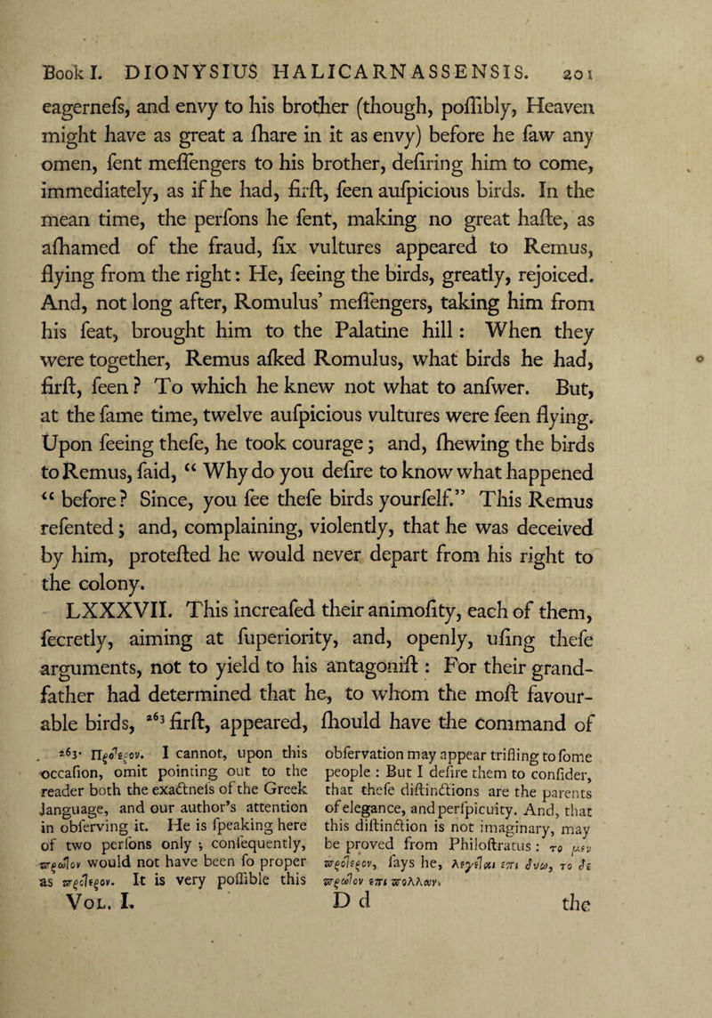 eagernefs, and envy to his brother (though, poffibly, Heaven might have as great a fhare in it as envy) before he faw any omen, fent meflengers to his brother, defiling him to come, immediately, as if he had, firft, feen aufpicious birds. In the mean time, the perfons he fent, making no great hafte, as afhamed of the fraud, fix vultures appeared to Remus, flying from the right: He, feeing the birds, greatly, rejoiced. And, not long after, Romulus’ meflengers, taking him from his feat, brought him to the Palatine hill: When they were together, Remus alked Romulus, what birds he had, firft, feen ? To which he knew not what to anfwer. But, at the fame time, twelve aufpicious vultures were feen flying. Upon feeing thefe, he took courage; and, fhewing the birds to Remus, faid, “ Why do you defire to know what happened “ before? Since, you fee thefe birds yourfelf.” This Remus refented; and, complaining, violently, that he was deceived by him, protefted he would never depart from his right to the colony. LXXXVII. This increafed their animofity, each of them, fecretly, aiming at fuperiority, and, openly, ufing thefe arguments, not to yield to his antagonift : For their grand¬ father had determined that he, to whom the moft favour¬ able birds, 263 firft, appeared, fhould have the Command of 263* V* cov. I cannot, upon this obfervation may appear trifling to Tome occafion, omit pointing out to the people : But I defire them to confider, reader both theexa&nels of the Greek that thefe diftindions are the parents Janguage, and our author’s attention of elegance, andperfpicuity. And, that in obferving it. He is fpeaking here this diftindion is not imaginary, may of two perfons only •, confequently, be proved from Philoftratus : to <mv sjr^wloi' would not have been fo proper 5rgohgcv, lays he, stti cto Js as zsr^cle^ov. It is very polfible this w^ulav tzi ■sroAAm,