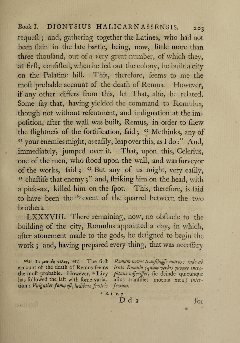 requeft ; and, gathering together the Latines, who had not been flain in the late battle, being, now, little more than three thoufand, out of a very great number, of which they, at firft, confifted, when he led out the colony, he built a city on the Palatine hill. This, therefore, feems to me the moft probable account of the death of Remus. However, if any other differs from this, let That, alio, be related. Some fay that, having yielded the command to Romulus, though not without refentment, and indignation at the im- pofition, after the wall was built, Remus, in order to fhew the flightnefs of the fortification, faid; ££ Methinks, any of ££ your enemies might, aseafily, leap over this, as I doAnd, immediately, jumped over it. That, upon this, Celerius, one of the men, who flood upon the wall, and was furveyor of the works, faid ; “ But any of us might, very eafily, ££ chaftife that enemyand, ftrikinghim on the head, with a pick-ax, killed him on the fpot. This, therefore, is faid to have been the 265 event of the quarrel between the two brothers. LXXXVIII. There remaining, now, no obftacle to the building of the city, Romulus appointed a day, in which, after atonement made to the gods, he defigned to begin the work ; and, having prepared every thing, that was neceflary i6s* To />tsv T?Acf, etc. The fir ft Remum novos tranfdu^fte muros: hide ab account of the death of Remus feems irato Romulo (quum verbis qaoque mere- the moft probable. However, k Livy ptans adjecift'et, fic deinde quicunque has followed the laft with fome varia- alius tranfiliet moenia mea) inter- tion : Vulgatior fama eft, ludibrio fratris feflum. k B. i, c. 7. D d 2 for o