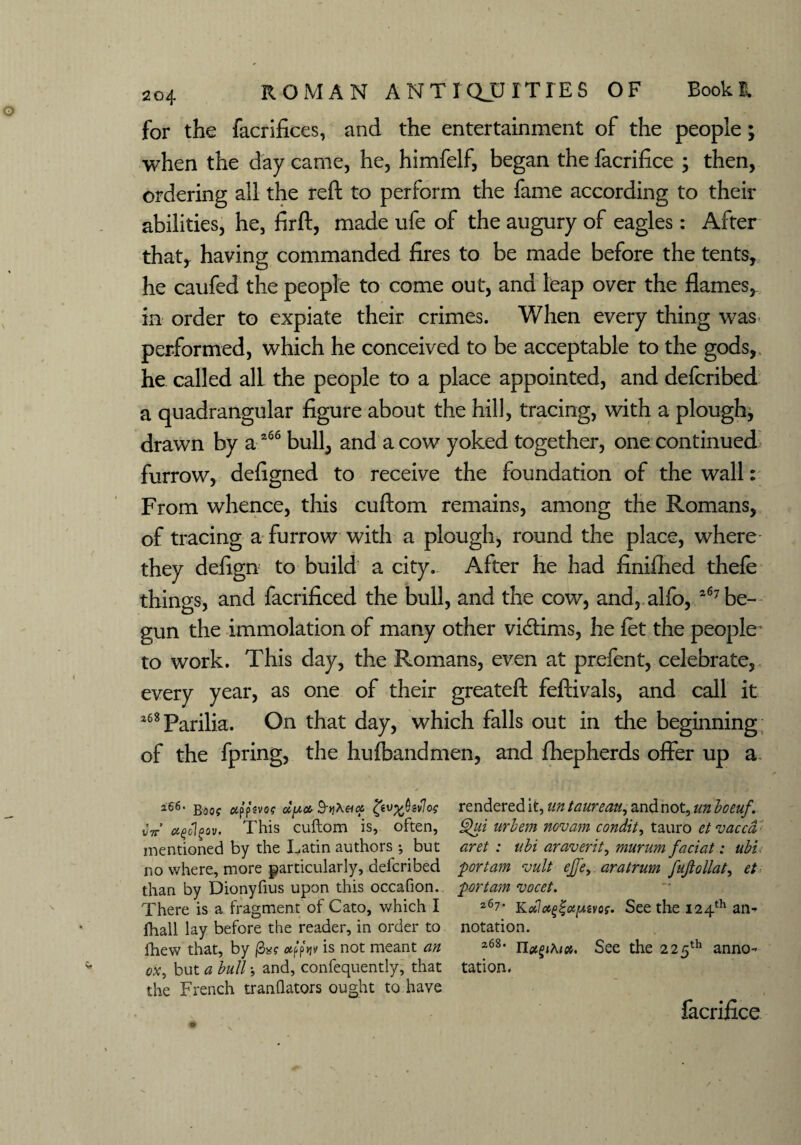 for the facrifices, and the entertainment of the people; when the day came, he, himfelf, began the facrifice > then, ordering all the reft to perform the fame according to their abilities, he, firft, made ufe of the augury of eagles: After that, having commanded fires to be made before the tents, he caufed the people to come out, and leap over the flames, in order to expiate their crimes. When every thing was performed, which he conceived to be acceptable to the gods, he called all the people to a place appointed, and defcribed a quadrangular figure about the hill, tracing, with a plough, drawn by a 266 bull, and a cow yoked together, one continued furrow, defigned to receive the foundation of the wall: From whence, this cuftom remains, among the Romans, of tracing a furrow with a plough, round the place, where they defign to build a city. After he had finifhed thefe things, and facrificed the bull, and the cow, and, alfo, 267 be¬ gun the immolation of many other victims, he fet the people' to work. This day, the Romans, even at prefent, celebrate, every year, as one of their greateft feftivals, and call it l68Parilia. On that day, which falls out in the beginning of the fpring, the hufbandmen, and fhepherds offer up a 266- go uffivog cty.fr SviXeux, rendered it, untaureau, and not, unbceuf. „V frfolfov. This cuftom is, often, §)ui urbem novam condit, tauro et vaccd mentioned by the Latin authors •, but aret : ubi ar aver it, murum faciat: ubi no where, more particularly, defcribed portam vult ejfe, aratrum fujiollat, et than by Dionyfius upon this occafion. portam vocet. There is a fragment of Cato, which I 267’ Kobla^fryivos. See the 124th an fhall lay before the reader, in order to notation. lliew that, by |3»? odpV is not meant an 2<58, n^jKi», See the 225th an^o- ox, but a bull; and, confequently, that tation. the French tranflators ought to have facrifice