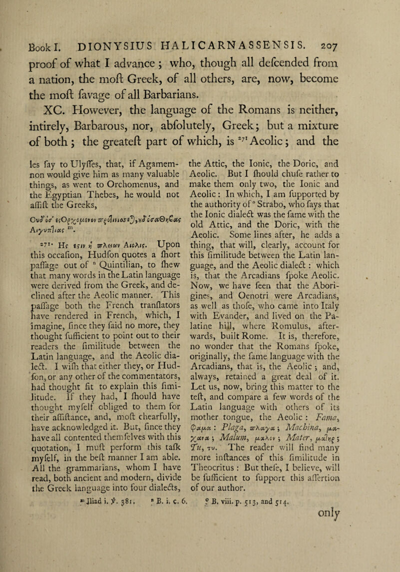 proof of what I advance ; who, though all defcended from a nation, the mod Greek, of all others, are, now, become the mod favage of all Barbarians. XC. However, the language of the Romans is neither, intirely, Barbarous, nor, abfolutely, Greek; but a mixture of both ; the greateft part of which, is271 Aeolic; and the les fay to Ulyffes, that, if Agamem¬ non would give him as many valuable things, as went to Orchomenus, and the Egyptian Thebes, he would not affift the Greeks, Ov^oV e(O0%olutYovGrgohvias£y)xd’GC'a@yt£<y,( Aiyv7ilux; m. 27T* H? ejwv vj srA«ft)v A»oA/f. Upon this occafion, Hudfon quotes a Ihort paffage out of n Quintilian, to {hew that many words in the Latin language were derived from the Greek, and de¬ clined after the Aeolic manner. This paffage both the French tranflators have rendered in French, which, I imagine, fince they laid no more, they thought fufficient to point out to their readers the fimilitude between the Latin language, and the Aeolic dia¬ led!:. I wifh that either they, or Hud¬ fon, or any other of the commentators, had thought fit to explain this fimi- Jitude. If they had, I fhould have thought myfelf obliged to them for their affiftance, and, moft chearfully, have acknowledged it. But, fince they have all contented themfelves with this quotation, I muff perform this tafk myfelf, in the beft manner I am able. All the grammarians, whom I have read, both ancient and modern, divide the Greek language into four dialeds, ** Jliad i. 381, B JB. i. c. 6. the Attic, the Ionic, the Doric, and Aeolic. But I fhould chufe rather to make them only two, the Ionic and Aeolic : In which, I am fupported by the authority of ° Strabo, who fays that the Ionic dialed: was the fame with the old Attic, and the Doric, with the Aeolic. Some lines after, he adds a thing, that will, clearly, account for this fimilitude between the Latin lan¬ guage, and the Aeolic dialed:: which is, that the Arcadians fpoke Aeolic. Now, we have feen that the Abori¬ gines, and Oenotri were Arcadians, as well as thofe, who came into Italy with Evander, and lived on the Pa¬ latine hill, where Romulus, after¬ wards, built Rome. It is, therefore, no wonder that the Romans fpoke, originally, the fame language with the Arcadians, that is, the Aeolic ; and, always, retained a great deal of it. Let us, now, bring this matter to the tell, and compare a few words of the Latin language with others of its mother tongue, the Aeolic : Fama, (pecptx. : Plaga^ zsKxyx ; Machine, pa- X<xyx •, Malum, [axAcv; Mater, pcilvig 5 Tu, tu. The reader will find many more inftances of this fimilitude in Theocritus : But thefe, I believe, will be fufficient to fupport this affertion of our author. ? B. viii. p. 513, and 514. only