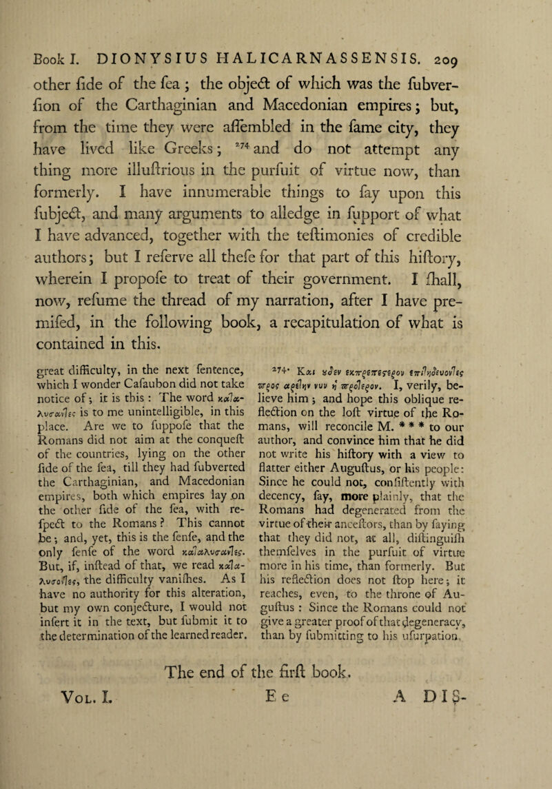 other fide of the fea ; the objed: of which was the fubver- fion of the Carthaginian and Macedonian empires; but, from the time they were afiembled in the fame city, they have lived like Greeks; *74 and do not attempt any thing more illufirious in the purfuit of virtue now, than formerly. I have innumerable things to fay upon this fubjed, and many arguments to alledge in fupport of what I have advanced, together with the teftimonies of credible authors; but I referve all thefe for that part of this hiftory, wherein I propofe to treat of their government. I lhall, now, refume the thread of my narration, after I have pre- mifed, in the following book, a recapitulation of what is contained in this. great difficulty, in the next fentence, which I wonder Cafaubon did not take notice of*, it is this : The word xalx- Averavkc is to me unintelligible, in this place. Are we to fuppofe that the Romans did not aim at the conqueft of the countries, lying on the other fide of the fea, till they had fubverted the Carthaginian, and Macedonian empires, both which empires lay .on the other fide of the fea, with re- fpeCt to the Romans ? This cannot be *, and, yet, this is the fenfe, and the only fenfe of the word KuiaAvravlts. But, if, inftead of that, we read xala- Avcrofcg, the difficulty vaniffies. As I have no authority for this alteration, but my own conjecture, I would not infert it in the text, but fubmit it to the determination of the learned reader. Kxi ?)C7r£>?;rss*S£ov tTrPyj^vovleg vw >) I, verily, be¬ lieve him j and hope this oblique re¬ flection on the loft virtue of the Ro¬ mans, will reconcile M. * * * to our author, and convince him that he did not write his hiftory with a view to flatter either Auguftus, or his people: Since he could not, confidently with decency, fay, more plainly, that the Romans had degenerated from the virtue of their anceftors, than by faying that they did not, at all, diftinguifh themfelves in the purfuit of virtue more in his time, than formerly. But his reflection does not flop here; it reaches, even, to the throne of Au- guftus : Since the Romans could not give a greater proof of that degeneracy, than by fubmitting to his ufurpation. The end of the firfl: book. ' Ee Vol. L A Dig-