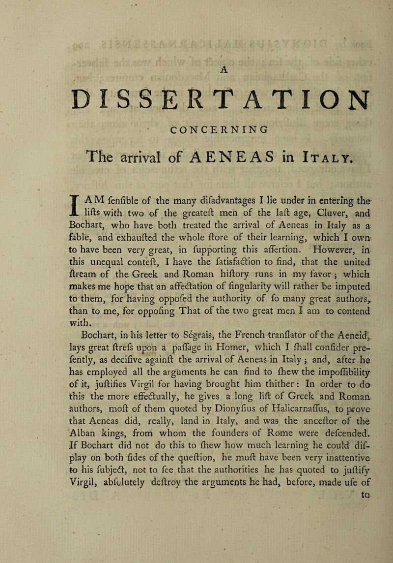 A DISSERTATION CONCERNING The arrival of AENEAS in Italy. I A M fenfible of the many difadvantages I lie under in entering the lifts with two of the greateft men of the laft age, Cluver, and Bochart, who have both treated the arrival of Aeneas in Italy as a fable, and exhaufted the whole ftore of their learning, which I own to have been very great, in fupporting this affertion. However, in this unequal conteft, I have the fatisfa&ion to find, that the united ftream of the Greek and Roman hiftory runs in my favor ; which makes me hope that an affectation of Angularity will rather be imputed to them, for having oppofed the authority of fo many great authors,., than to me, for oppofmg That of the two great men I am to contend with. Bochart, in his letter to Segrais, the French tranflator of the Aeneid, lays great ftrefs upon a paffage in Homer, which I fhall confider pre- fently, as decifive againft the arrival of Aeneas in Italy j and, after he has employed all the arguments he can find to fhew the impoffibility of it, juftifies Virgil for having brought him thither: In order to do this the more effectually, he gives a long lift of Greek and Roman authors, moil of them quoted by Dionyfius of Halicarnaffus, to prove that Aeneas did, really, land in Italy, and was the anceftor of the Alban kings, from whom the founders of Rome were defcended. If Bochart did not do this to fhew how much learning he could dis¬ play on both fides of the queftion, he muft have been very inattentive t-o his fubjeCt, not to fee that the authorities he has quoted to juftify Virgil, abfolutely deftroy the arguments he had, before, made ufe of to