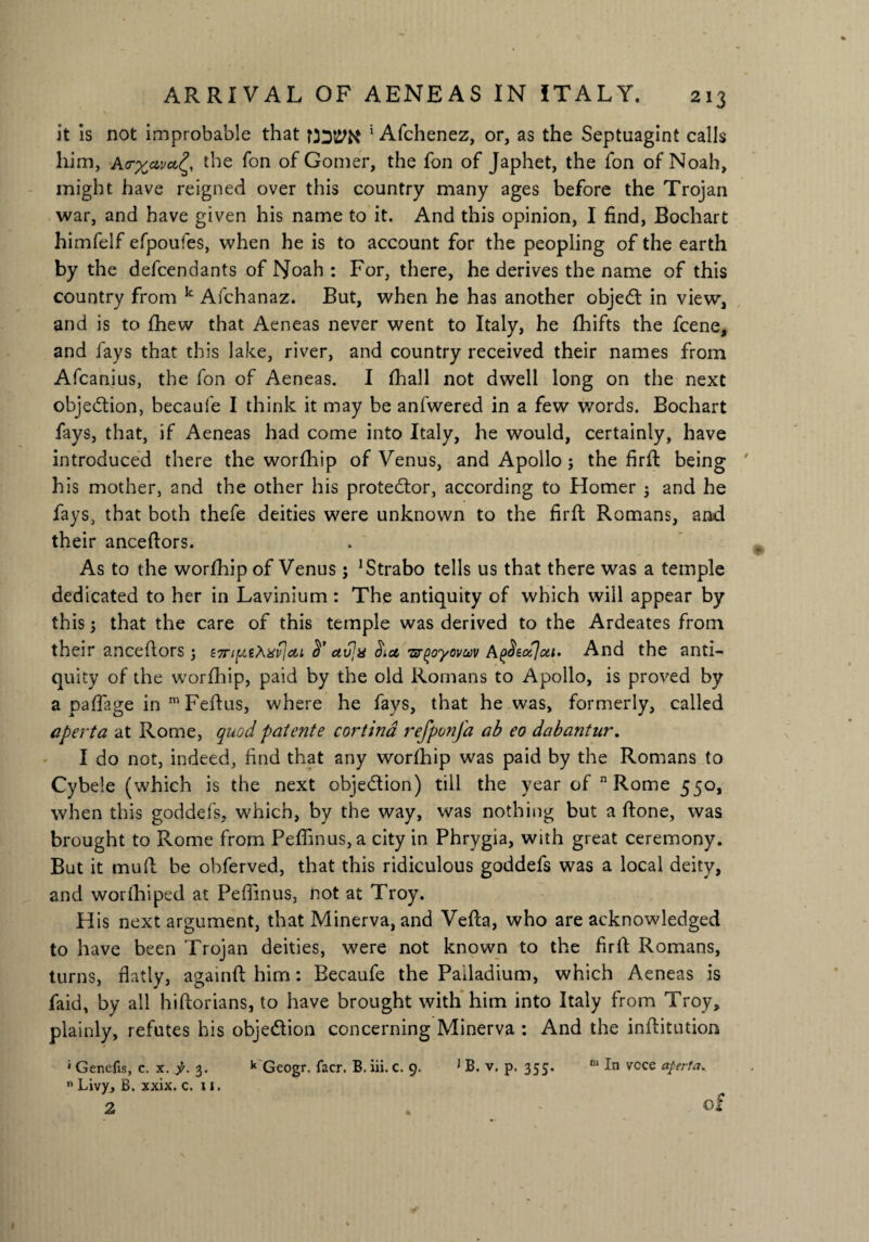 it is not improbable that foatPK * Afchenez, or, as the Septuagint calls him, A<rxavct£, the Ton of Gomer, the fon of Japhet, the fon of Noah, might have reigned over this country many ages before the Trojan war, and have given his name to it. And this opinion, I find, Bochart himfelf efpoufes, when he is to account for the peopling of the earth by the defendants of Noah : For, there, he derives the name of this country from k Afchanaz. But, when he has another objedt in view, and is to fhew that Aeneas never went to Italy, he fhifts the fcene, and fays that this lake, river, and country received their names from Afcanius, the fon of Aeneas. I fhall not dwell long on the next objection, becaufe I think it may be anfwered in a few words. Bochart fays, that, if Aeneas had come into Italy, he would, certainly, have introduced there the worfhip of Venus, and Apollo; the firft being his mother, and the other his protestor, according to Homer ; and he fays, that both thefe deities were unknown to the firft Romans, and their anceftors. As to the worfhip of Venus; ’Strabo tells us that there was a temple dedicated to her in Lavinium : The antiquity of which will appear by this; that the care of this temple was derived to the Ardeates from their anceflors; ctt avja Sia, •arpoyovuv A^tocjca. And the anti¬ quity of the worfhip, paid by the old Romans to Apollo, is proved by a paflfage in m Feftus, where he fays, that he was, formerly, called aperta at Rome, quod patente cortina refponfa cib eo dabantur. I do not, indeed, find that any worfhip was paid by the Romans to Cybele (which is the next obje&ion) till the year of n Rome 550, when this goddefs, which, by the way, was nothing but a ftone, was brought to Rome from Peffinus, a city in Phrygia, with great ceremony. But it muff be obferved, that this ridiculous goddefs was a local deity, and worfhiped at Peffinus, not at Troy. His next argument, that Minerva, and Vefta, who are acknowledged to have been Trojan deities, were not known to the firlf Romans, turns, flatly, againft him: Becaufe the Palladium, which Aeneas is faid, by all hiftorians, to have brought with him into Italy from Troy, plainly, refutes his objection concerning Minerva : And the inftitution * Genefis, c. x. 3. k Geogr. facr. B. iii. c. 9. 1 B. v. p. 355. “ In vcce aperta. “ Livy, B. xxix. c. u. 2 . of