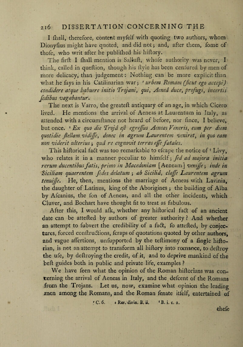 I fhall, therefore, content myfelf with quoting two authors, whom Dionyfius might have quoted, and did not; and, after them, fome of thofe, who writ after he publifhed his hiftory. The firft I (hall mention is Saliuft, whofe authority was never, I think, called in queftion, though his ftyle has been cenfured by men of more delicacy, than judgement: Nothing can be more explicit than what he fays in his Catilinarian war; rurbem Romani (ficut ego accept) condidere atque habuere initio frojani, qui, Aenea ducet profugi, incertis fedibus vagabantur. The next is Varro, the greateft antiquary of an age, in which Cicero lived. He mentions the arrival of Aeneas at Laurentum in Italy, as attended with a circumftance not heard of before, nor fmee, I believe, but once. s Ex quo die Lrojd eft egreffus Aeneas Veneris, eum per diem quotidie Jlellam vidijfe, donee in agrum Laurentem veniret, in quo earn non viderit ulterius; qua re cognovit terras effe fatales. This hiftorical fad; was too remarkable to efcape the notice of 1 Livy, who relates it in a manner peculiar to himfelf; fed ad major a initia rerum ducentibus fat is, primo in Macedoniam [Aenea m] vemjfe; inde hi Siciliam quaerentem fedes delatum ; ab Sicilia, clajfe Laurentem agrum tenuijje. He, then, mentions the marriage of Aeneas with Lavinia, the daughter of Latinus, king of the Aborigines; the building of Alba by Afcanius, the fon of Aeneas, and all the other incidents, which Cluver, and Bochart have thought fit to treat as fabulous. After this, I would afk, whether any hiftorical fad: of an ancient date can be attefted by authors of greater authority ? And whether an attempt to fubvert the credibility of a fad:, fo attefted, by conjec¬ tures, forced conftrudions, feraps of quotations quoted by other authors, and vague aftertions, unfupported by the teftimony of a fingle hifto- rian, is not an attempt to transform all hiftory into romance, to deftroy the ufe, by deftroying the credit, of it, and to deprive mankind of the beft guides both in public and private life, examples ? We have feen what the opinion of the Roman hiftorians was con¬ cerning the arrival of Aeneas in Italy, and the defeent of the Romans from the Trojans. Let us, now, examine what opinion the leading men among the Romans, and the Roman fenate itfelf, entertained of r C. 6. * Rer. divin. B. ii. * B. i. c. j. thele