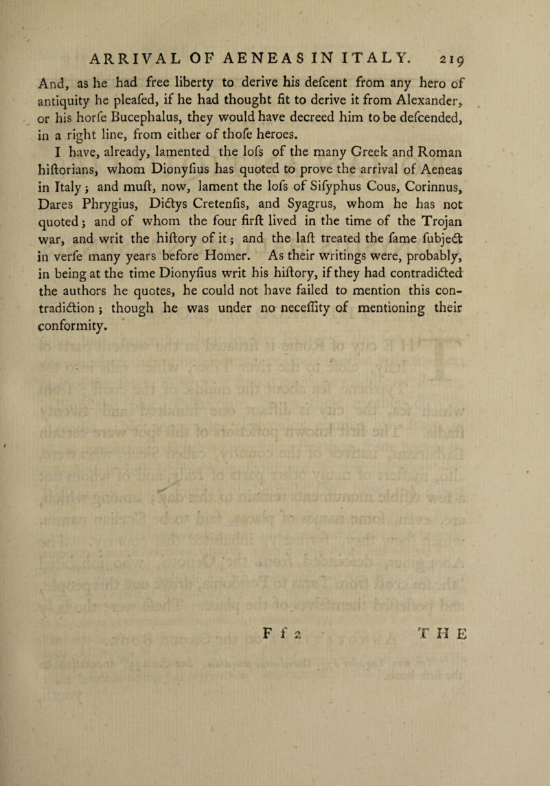 And, as he had free liberty to derive his defcent from any hero of antiquity he pleafed, if he had thought fit to derive it from Alexander, or his horfe Bucephalus, they would have decreed him to be defcended, in a right line, from either of thofe heroes. I have, already, lamented the lofs of the many Greek and Roman hiftorians, whom Dionyfius has quoted to prove the arrival of Aeneas in Italy; and muff, now, lament the lofs of Sifyphus Cous, Corinnus, Dares Phrygius, DiCtys Cretenfis, and Syagrus, whom he has not quoted; and of whom the four firft lived in the time of the Trojan war, and writ the hiftory of it; and the lafh treated the fame fubjeCt in verfe many years before Homer. As their writings were, probably, in being at the time Dionyfius writ his hiftory, if they had contradicted the authors he quotes, he could not have failed to mention this con¬ tradiction ; though he was under no neceflity of mentioning their conformity.