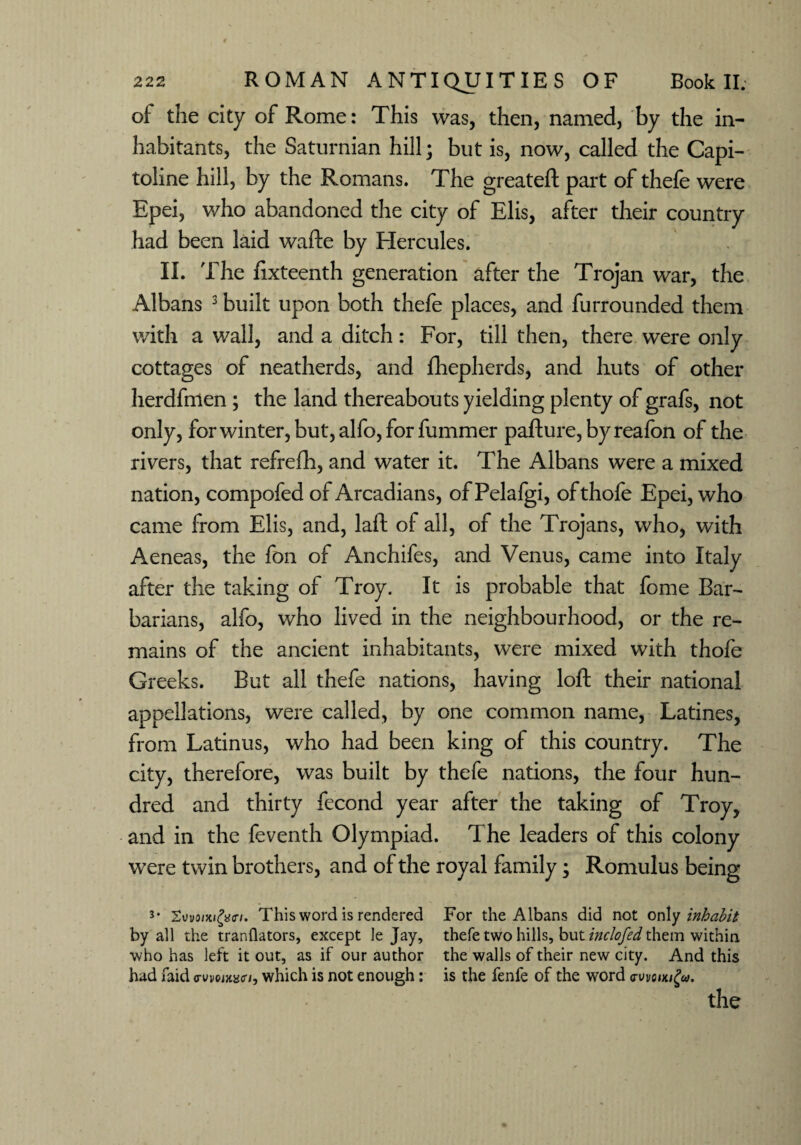 of the city of Rome: This was, then, named, by the in¬ habitants, the Saturnian hill; but is, now, called the Capi- toline hill, by the Romans. The greateft part of thefe were Epei, who abandoned the city of Elis, after their country had been laid wafte by Hercules. II. The ftxteenth generation after the Trojan war, the Albans 3 built upon both thefe places, and furrounded them with a wall, and a ditch: For, till then, there were only cottages of neatherds, and fhepherds, and huts of other herdfmen; the land thereabouts yielding plenty of grafs, not only, forwinter,but,alfo,for fummer pafture, by reafon of the rivers, that refrefh, and water it. The Albans were a mixed nation, compofed of Arcadians, of Pelafgi, ofthofe Epei, who came from Elis, and, laft of all, of the Trojans, who, with Aeneas, the fon of Anchifes, and Venus, came into Italy after the taking of Troy. It is probable that fome Bar¬ barians, alfo, who lived in the neighbourhood, or the re¬ mains of the ancient inhabitants, were mixed with thofe Greeks. But all thefe nations, having loft their national appellations, were called, by one common name, Latines, from Latinus, who had been king of this country. The city, therefore, was built by thefe nations, the four hun¬ dred and thirty fecond year after the taking of Troy, and in the feventh Olympiad. The leaders of this colony were twin brothers, and of the royal family; Romulus being¬ s' Xwomfytn. This word is rendered For the Albans did not only inhabit by all the tranflators, except le Jay, thefe two hills, but inclofed them within who has left it out, as if our author the walls of their new city. And this had faid <rwoiw<n, which is not enough: is the fenfe of the word ewoiKify. the