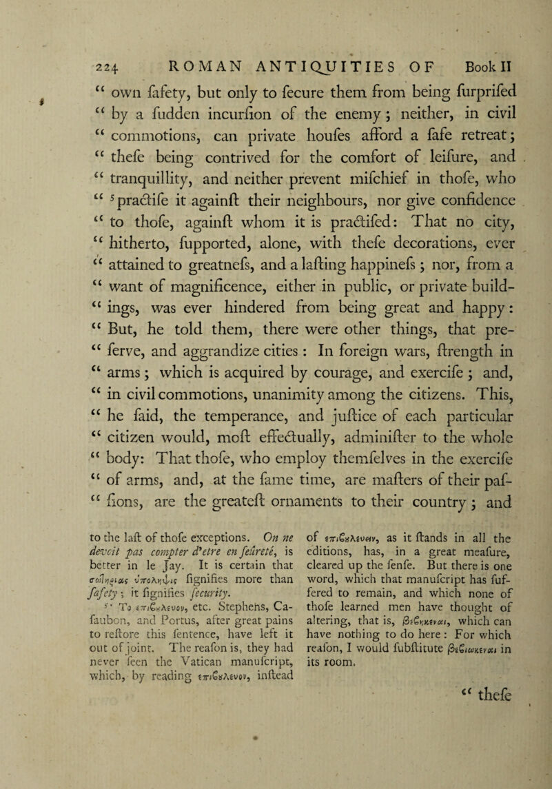 u own fafety, but only to fecure them from being furprifed C£ by a fudden incurfion of the enemy ; neither, in civil “ commotions, can private houfes afford a fafe retreat; tc thefe being contrived for the comfort of leifure, and “ tranquillity, and neither prevent mifchief in thofe, who u spracHfe it againd their neighbours, nor give confidence t£ to thofe, againfl; whom it is praCHfed: That no city, £c hitherto, fupported, alone, with thefe decorations, ever “ attained to greatnefs, and a lading happinefs; nor, from a “ want of magnificence, either in public, or private build- “ ings, was ever hindered from being great and happy: u But, he told them, there were other things, that pre- “ ferve, and aggrandize cities : In foreign wars, drength in ct arms; which is acquired by courage, and exercife ; and, “ in civil commotions, unanimity among the citizens. This, “ he faid, the temperance, and judice of each particular cc citizen would, mod effectually, adminider to the whole “ body: That thofe, who employ themfelves in the exercife <c of arms, and, at the fame time, are maders of their paf- u dons, are the greated ornaments to their country ; and to the laft of thofe exceptions. On ne devcit 'pas compter d'etre en feurete, is better in le Jay. It is certain that ffeohffias v7ro\ijrlit fignihes more than fafety ; it fignifies fecnrity. s' To i?n^Aivov, etc. Stephens, Ca- faubon, and Portus, after great pains to reftore this fentence, have left it out of joint. The reafon is, they had never feen the Vatican manufcript, which, by reading e7n€*A6vov, inftead of t7nGxAiv<Hv, as it ftands in all the editions, has, in a great meafure, cleared up the fenfe. But there is one word, which that manufcript has fuf- fered to remain, and which none of thofe learned men have thought of altering, that is, which can have nothing to do here : For which reafon, I would lubftitute fiiZimivoii in its room. c< thefe