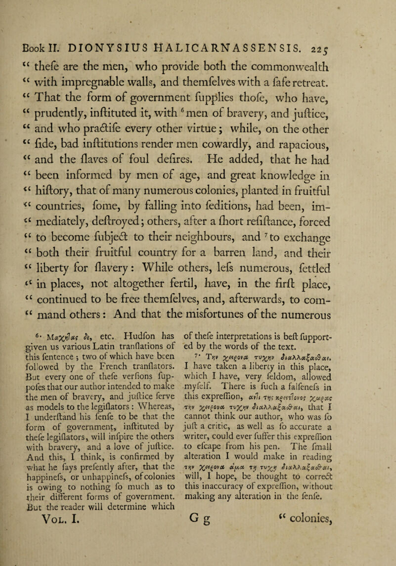 u thefe are the men, who provide both the commonwealth <£ with impregnable walls, and themfelves with a fafe retreat. “ That the form of government fupplies thofe, who have, “ prudently, infiituted it, with 6 men of bravery, and juftice, u and who pradtife every other virtue; while, on the other <c fi.de, bad inftitutions render men cowardly, and rapacious, “ and the flaves of foul defires. He added, that he had “ been informed by men of age, and great knowledge in <£ hiftory, that of many numerous colonies, planted in fruitful *£ countries, fome, by falling into feditions, had been, im- *c mediately, defiroyed; others, after a fhort refiftance, forced ££ to become fubjedl to their neighbours, and 7 to exchange ££ both their fruitful country for a barren land, and their ££ liberty for flavery: While others, lefs numerous, fettled <£ in places, not altogether fertil, have, in the firft place, ££ continued to be free themfelves, and, afterwards, to com- “ mand others: And that the misfortunes of the numerous 6* etc. Hudfon has given us various Latin translations of this fentence •, two of which have been followed by the French tranflators. But every one of thefe verfions fup- pofes that our author intended to make the men of bravery, and juftice ferve as models to the legiftators: Whereas, 1 underftand his fenfe to be that the form of government, inftituted by thefe legiQators, will infpire the others with bravery, and a love of juftice. And this, I think, is confirmed by what he fays prefently after, that the happinefs, or unhappinefs, of colonies is owing to nothing fo much as to their different forms of government. But the reader will determine which VOL. I. of thefe interpretations is beft fupport- ed by the words of the text. 7' TV TUtyv Jnx\\oc%a&oit> I have taken a liberty in this place, which I have, very feldom, allowed myfelf. There is fuch a falfenefs in this expreffion, avh tsjj naenlovo; Tw ^eigovot 3ici\Koc%x<&cii, that I cannot think our author, who was fo juft a critic, as well as fo accurate a writer, could ever fuffer this expreffion to efcape from his pen. The fmali alteration I would make in reading oty.oi ry T\J%y will, I hope, be thought to correct this inaccuracy of expreffion, without making any alteration in the fenfe. G g (£ colonies,