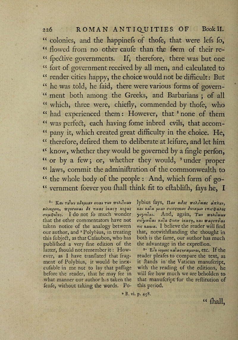 “ colonies, and the happinefs of thofe, that were lefs fo, “ flowed from no other caufe than th£ form of their re- ££ fpective governments. If, therefore, there was but one “ fort of government received by all men, and calculated to “ render cities happy, the choice would not be difficult: But “ he was told, he faid, there were various forms of govern- <£ ment both among the Greeks, and Barbarians ; of all ££ which, three were, chiefly, commended by thofe, who ££ had experienced them: However, that 8 none of them ££ was perfect, each having fome inbred evils, that accom- ££ pany it, which created great difficulty in the choice. He, ££ therefore, defired them to deliberate at leifure, and let him ££ know, whether they would be governed by a Angle perfon, ££ or by a few; or, whether they would, 9under proper C£ laws, commit the adminiftration of the commonwealth to ££ the whole body of the people : And, which form of go- ££ vernment foever you fliall think fit to eftablifh, fays he, I 8’ Kcil Txlwv 'ddif.UXV &VSil TCdV ZVOhil&UV «Aix£<vvj, ■&(>o<retvoti Js nvoa wotty x>?£a? <rvp<Dv%f. I do not fo much wonder that the other commentators have not taken notice of the analogy between our author, and a Polybius, in treating this fubjedf, as that Cafaubon, who has publilhed a very fine edition of the latter, fhould not remember it: How¬ ever, as I have tranfiated that frag¬ ment of Polybius, it would be inex- eufable in me not to lay that paffage before the reader, that he may fee in what manner our author bus taken the fenfe, without taking the words. Po¬ lybius fays, Tluv aroAJ««? ecVAyv, HXl xotloi [J.I0CV <TVV£$Y!'/.U<; JwotfJUV £TJC(paA{J yiyvflxi. And, again, Tm zvohileiuv cvfyntloti nofi x $v<nv motry, kcu zragETrelott ri? kockix. I believe the reader will find that, notwithftanding the thought in both is the fame, our author has much the advantage in the expreffion. 9‘ Efa vofMsg KofastitrxfAivoi) etc. If the reader pleafes to compare the text, as it Hands in the Vatican manufcript, with the reading of the editions, he will fee how much we are beholden to that manufcript for the reftitution of this period. 8 B. vi. p. 458. C£ fhall,