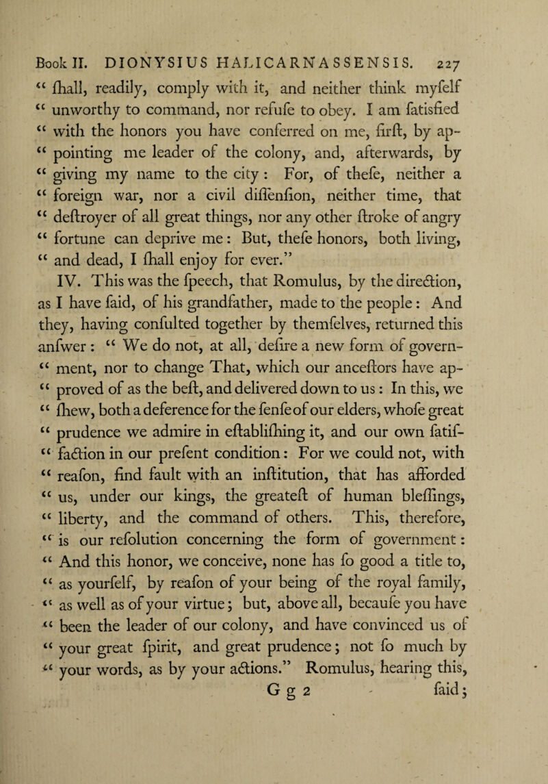 “ fhall, readily, comply with it, and neither think myfelf <c unworthy to command, nor refufe to obey. I am fatisfied. “ with the honors you have conferred on me, fir ft, by ap- “ pointing me leader of the colony, and, afterwards, by “ giving my name to the city : For, of thefe, neither a “ foreign war, nor a civil diflenfion, neither time, that <c deftroyer of all great things, nor any other ftroke of angry “ fortune can deprive me: But, thefe honors, both living, a and dead, I fhall enjoy for ever.” IV. This was the fpeech, that Romulus, by the direction, as I have faid, of his grandfather, made to the people: And they, having confulted together by themfelves, returned this anfwer : “ We do not, at all, defire a new form of govern- “ ment, nor to change That, which our anceftors have ap- “ proved of as the beft, and delivered down to us: In this, we “ fhew, both a deference for the fenfeof our elders, whofe great “ prudence we admire in eftablifiiing it, and our own fatif- “ fadlion in our prefent condition: For we could not, with “ reafon, find fault with an inftitution, that has afforded “ us, under our kings, the greateft of human bleffings, “ liberty, and the command of others. This, therefore, u is our refolution concerning the form of government: “ And this honor, we conceive, none has fo good a title to, “ as yourfelf, by reafon of your being of the royal family, as well as of your virtue; but, above all, becaufe you have “ been the leader of our colony, and have convinced us of “ your great fpirit, and great prudence; not fo much by your words, as by your a&ions.” Romulus, hearing this, G g 2 - faid;