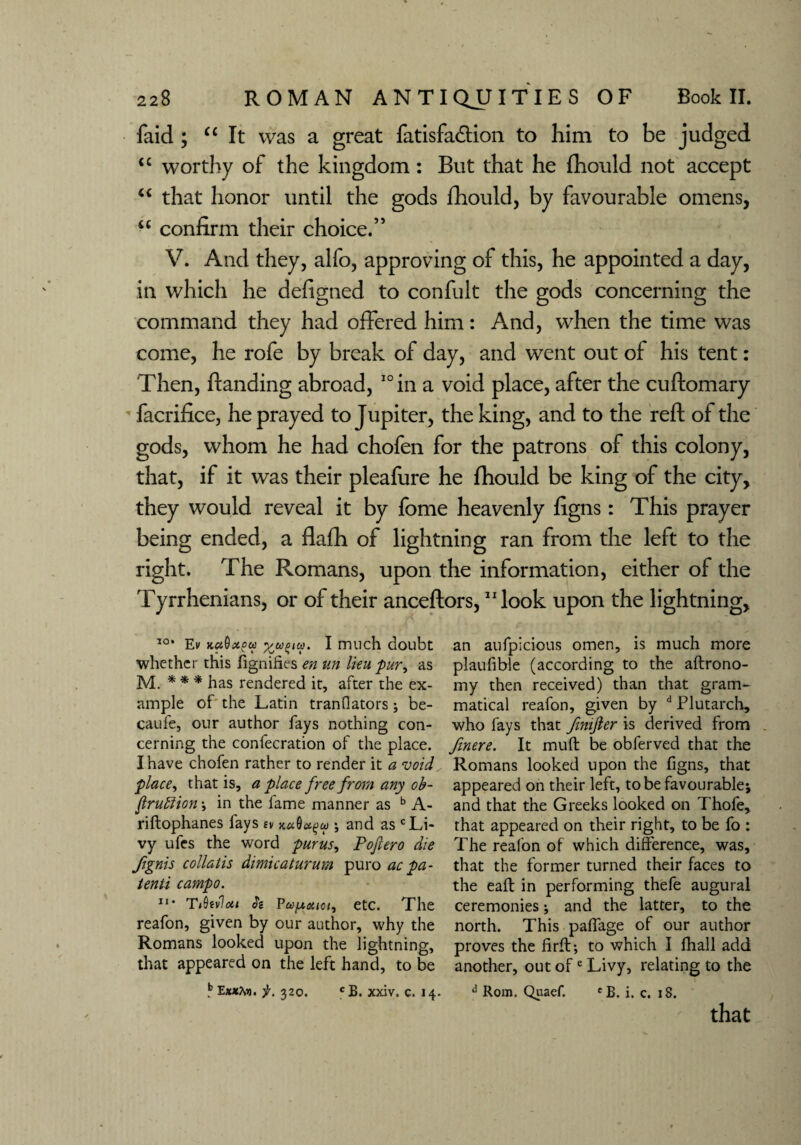 faid ; “ It was a great fatisfa&ion to him to be judged <c worthy of the kingdom : But that he fhould not accept “ that honor until the gods fhould, by favourable omens, u confirm their choice.” V. And they, alfo, approving of this, he appointed a day, in which he defigned to confult the gods concerning the command they had offered him: And, when the time was come, he rofe by break of day, and went out of his tent: Then, ftanding abroad, 10 in a void place, after the cuftomary facrifice, he prayed to Jupiter, the king, and to the reft of the gods, whom he had chofen for the patrons of this colony, that, if it was their pleafure he fhould be king of the city, they would reveal it by fome heavenly figns: This prayer being ended, a flafh of lightning ran from the left to the right. The Romans, upon the information, either of the Tyrrhenians, or of their anceftors, “look upon the lightning. 10* Ev I much doubt whether this fignihes en tin lieu pur, as M. * * * has rendered it, after the ex¬ ample of the Latin tranflators ; be- caufe, our author fays nothing con¬ cerning the confecration of the place. I have chofen rather to render it a void place, that is, a place free from any ob- ftruftion ; in the fame manner as b A- riftophanes fays ev ; and as c Li¬ vy ufes the word pur us, Poftero die fignis collatis dimicaturum puro ac pa- tenti campo. 11 • T*0fv7ott S'c Pa/jtoiiot, etc. The reafon, given by our author, why the Romans looked upon the lightning, that appeared on the left hand, to be b Exxto. f. 320. CB. xxiv. c. 14. an aufpicious omen, is much more plaufible (according to the aftrono- my then received) than that gram¬ matical reafon, given by d Plutarch, who fays that fmijler is derived from fhere. It muft be obferved that the Romans looked upon the figns, that appeared on their left, to be favourable; and that the Greeks looked on Thofe, that appeared on their right, to be fo : The reafon of which difference, was, that the former turned their faces to the eaft in performing thefe augural ceremonies; and the latter, to the north. This paffage of our author proves the firft; to which I fhall add another, out ofe Livy, relating to the d Rom. Qiiaef. eB. i. c. 18. that