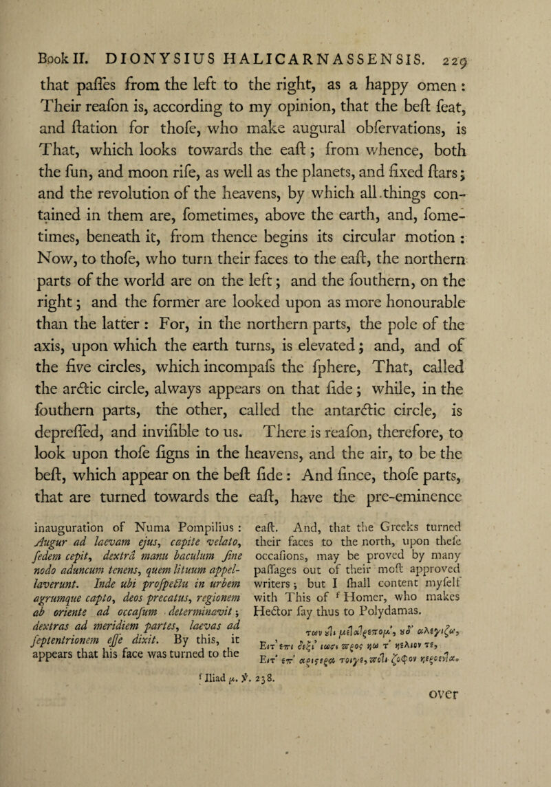 that pafles from the left to the right, as a happy omen : Their reafon is, according to my opinion, that the belt feat, and ftation for thofe, who make augural obfervations, is That, which looks towards the eaft; from v/hence, both the fun, and moon rife, as well as the planets, and fixed ftars; and the revolution of the heavens, by which all.things con¬ tained in them are, fometimes, above the earth, and, fome- times, beneath it, from thence begins its circular motion : Now, to thofe, who turn their faces to the eaft, the northern parts of the world are on the left; and the fouthern, on the right; and the former are looked upon as more honourable than the latter : For, in the northern parts, the pole of the axis, upon which the earth turns, is elevated; and, and of the five circles, which incompafs the fphere, That, called the ardlic circle, always appears on that fide; while, in the fouthern parts, the other, called the antardlic circle, is deprefied, and invifible to us. There is reafon, therefore, to look upon thofe figns in the heavens, and the air, to be the beft, which appear on the beft fide : And fince, thofe parts, that are turned towards the eaft, have the pre-eminence inauguration of Numa Pompilius : Augur ad lacvam ejus, capite velato, fedem cepit, dextrd manu baculum fine nodo aduncum tenens, quern lituum appel- laverunt. Inde ubi projpeffu in urbem agrumque capto, deos precatus, regionem ab oriente ad occafum ■ determinavit; dextras ad meridiem partes, laevas ad j'eptentrionem ejje dixit. By this, it appears that his face was turned to the eaft. And, that the Greeks turned their faces to the north, upon thefe occafions, may be proved by many paftages out of their moft approved writers but I fhall content myfelf with This of f Homer, who makes Hebtor fay thus to Polydamas. Tuvalt ju(1d!g£7T0fdy aS uKiyi^u?, E/t’ tTTl ICOtTl T J^jAiCy T2, E<t’ €7r’ ccpifiga TOij'fySrch £b<£ov f Iliad /x. f. 238. over