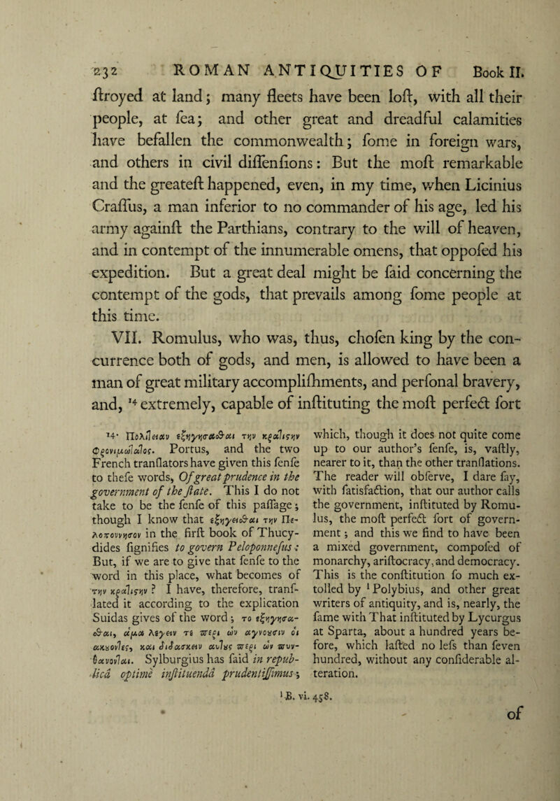 ftroyed at land; many fleets have been loft, with all their people, at fea; and other great and dreadful calamities have befallen the commonwealth; fome in foreign wars, and others in civil diflenflons: But the moll remarkable and the greatell happened, even, in my time, when Licinius Crafliis, a man inferior to no commander of his age, led his army againll the Parthians, contrary to the will of heaven, and in contempt of the innumerable omens, that oppofed his expedition. But a great deal might be faid concerning the contempt of the gods, that prevails among fome people at this time. VII. Romulus, who was, thus, chofen king by the con¬ currence both of gods, and men, is allowed to have been a man of great military accomplifhments, and perfonal bravery, and, 14 extremely, capable of inftituting the moll perfedl fort 74* TloXileixv t&ytjir&c&cti tr,v Kguliryv <p§oviuulalos. Portus, and the two French tranflators have given this fenfe to thefe words, Of great prudence in the government of the fate. This I do not take to be the fenfe of this paffage; though I know that i^yeuh-ou rqv Ht- fioTcwyo-ov in the firft book of Thucy¬ dides fignifies to govern Peloponnefus But, if we are to give that fenfe to the word in this place, what becomes of ryjv rtfuhs-jjv ? I have, therefore, tranf- lated it according to the explication Suidas gives of the word; to e&yqtru- t&x 1, d[A0i Kiyeiv n uv ayvoxciv 01 cckxovIk, noil thJacrxau onlac m sruv- Qxvovloil. Sylburgius has faid in repub¬ lics op time infituendd prudenlijfmus •, which, though it does not quite come up to our author’s fenfe, is, vaftly, nearer to it, than the other tranflations. The reader will obferve, I dare fay, with fatisfadtion, that our author calls the government, inftituted by Romu¬ lus, the mod perfedt fort of govern¬ ment ; and this we find to have been a mixed government, compofed of monarchy, ariftocracy,and democracy. This is the conftitution fo much ex¬ tolled by 1 Polybius, and other great writers of antiquity, and is, nearly, the fame with That inftituted by Lycurgus at Sparta, about a hundred years be¬ fore, which lafted no lefs than feven hundred, without any confiderable al¬ teration. 1JB. vi. 458. of