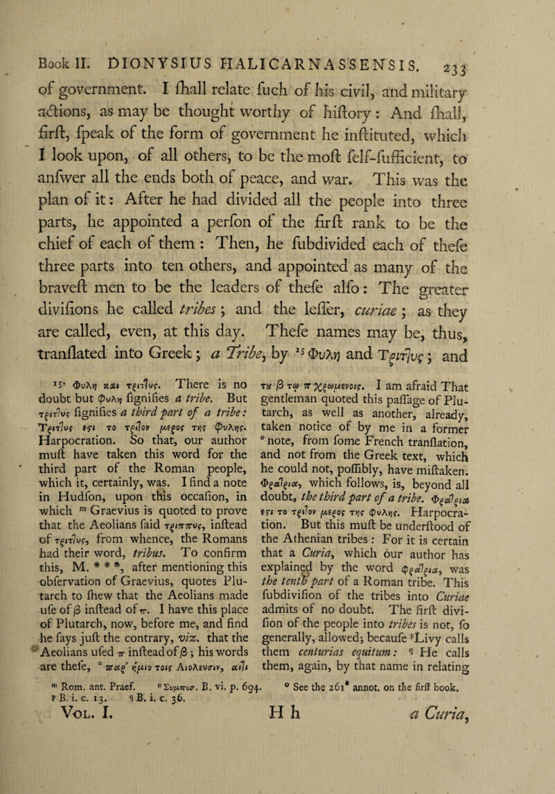 of government. I fhall relate fuch of his civil, and military actions, as may be thought worthy of hiftory: And final), firft, fpeak of the form of government he inftituted, which I look upon, of all others, to be the moft felf-fufficient, to anfwer all the ends both of peace, and war. This was the plan of it: After he had divided all the people into three parts, he appointed a perfon of the firft rank to be the chief of each of them : Then, he fubdivided each of thefe three parts into ten others, and appointed as many of the braveft men to be the leaders of thefe alfo: The greater divifions he called tribes \ and the leffer, curiae; as they are called, even, at this day. Thefe names may be, thus, tranflated into Greek; a Tribe, by 15 <£>uAjj and Tgifjvg 3 and I5* km tThere is no doubt but (pvxy fignihes a tribe. But revive fignifies a third part of a tribe: Tgnlvf tsi to rgilov t>j? (pvAyg. Harpocration. So that, our author muft have taken this word for the third part of the Roman people, which it, certainly, was. I find a note in Hudfon, upon this occafion, in which m Graevius is quoted to prove that the Aeolians faid t^/7rorvf, inftead of t§zt7u?, from whence, the Romans had their word, tribus. To confirm this, M. * * *, after mentioning this obfervation of Graevius, quotes Plu¬ tarch to fhew that the Aeolians made ufe of |3 inftead of <7. I have this place of Plutarch, now, before me, and find he fays juft the contrary, viz. that the Aeolians ufed 7r inftead of /3 ; his words are thefe, n r./xiv to/? A/oA£u<r<v, ctvh m Rom. ant. Praef. n Si^ocr. B. vi, p. 694. P B. i. c. 12. s B. i, c, 36, VOL. I. ns /3 toj 7T Xfaumif, I am afraid That gentleman quoted this pafiage of Plu¬ tarch, as well as another, already, taken notice of by me in a former 0 note, from fome French tranflation, and not from the Greek text, which he could not, poftibly, have miftaken. $e<xi£icc, which follows, is, beyond all doubt, the third part of a tribe. a erz to t(>t1ov ftifos t>j? <£>vAjj?. Plarpocra- tion. But this muft be underftood of the Athenian tribes : For it is certain that a Curia, which our author has explained by the word Qfctlpa, was the tenth part of a Roman tribe. This fubdivifion of the tribes into Curiae admits of no doubt. The firft divi- fion of the people into tribes is not, fo generally, allowed; becaufe pLivy calls them centurias equitum: s He calls them, again, by that name in relating 0 See the 261* annot. on the firft book. • ■ * . H h a Curia,