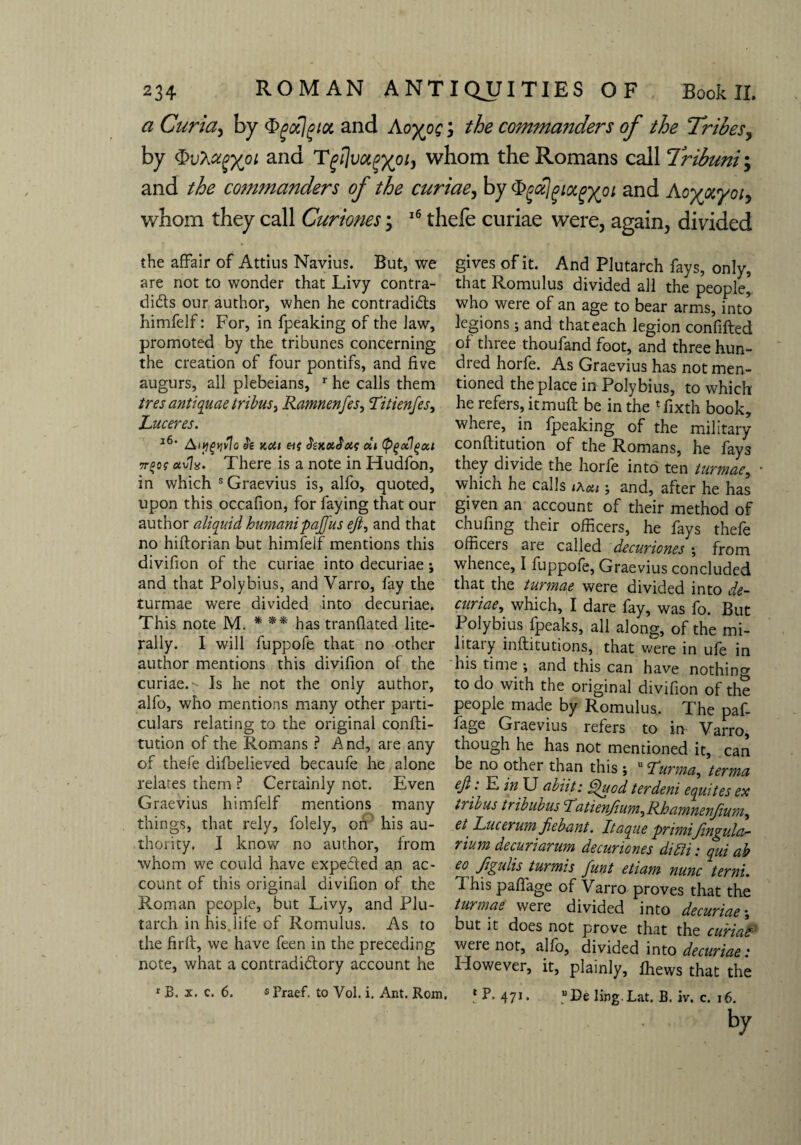 a Curia, by tygoclgiot and Aoyo$; the commanders of the Tribes, by $vha(>xPL an(a 1whom the Romans call Tribuni; and the commanders of the curiae, by and Aoyocyotj whom they call Curiones; 16 thefe curiae were, again, divided the affair of Attius Navius. But, we are not to wonder that Livy contra¬ dicts our author, when he contradicts himfelf: For, in fpeaking of the Jaw, promoted by the tribunes concerning the creation of four pontifs, and five augurs, all plebeians, r he calls them tres antiquae tribus, Ramnenfes, Titienfes, Luceres. l6‘ Aiygyvlo h Kdi SzkolSoh; at (p^xl^oa 7r%0? avia. There is a note in Hudfon, in which s Graevius is, alfo, quoted, upon this occafion, for faying that our author aliquid humanipajfus eft, and that no hiftorian but himfelf mentions this divifion of the curiae into decuriae; and that Polybius, and Varro, fay the turmae were divided into decuriae. This note M. * ** has tranflated lite¬ rally. I will fuppofe that no other author mentions this divifion of the curiae.- Is he not the only author, alfo, who mentions many other parti¬ culars relating to the original confti- tution of the Romans ? And, are any of thefe difbelieved becaufe he alone relates them ? Certainly not. Even Graevius himfelf mentions many things, that rely, folely, on his au¬ thority. I know no author, from whom we could have expected an ac¬ count of this original divifion of the Roman people, but Livy, and Plu¬ tarch in his.life of Romulus. As to the firft, we have feen in the preceding note, what a contradictory account he r B. x. c. 6. $ Praef. to Vol. i. Ant. Rom. gives of it. And Plutarch fays, only, that Romulus divided all the people, who were of an age to bear arms, into legions; and that each legion confifted of three thoufand foot, and three hun¬ dred horfe. As Graevius has not men¬ tioned the place in Polybius, to which he refers, itmuft be in the Tixth book, where, in fpeaking of the military conftitution of the Romans, he fays they divide the horfe into ten turmae, which he calls thou and, after he has given an account of their method of chufing their officers, he fhys thefe officers are called decuriones; from whence, I fuppofe, Graevius concluded that the turmae were divided into de¬ curiae ^ which, I dare fay, was fo. But Polybius fpeaks, all along, of the mi¬ litary inftitutions, that were in ufe in his time ; and this can have nothing to do with the original divifion of the people made by Romulus. The paf- fage Graevius refers to in Varro, though he has not mentioned it, can be no other than this ; u Turma, terma eft. E in U abiit: ftfuod ter deni equites ex tribus tribubus A? 11 enfium, Rhamnenfium^ et' Lucerum Jiebant. Itaque priniijingulci- rium decuriarum decuriones dim: qui ab Jj&dis turmis funt etiam nunc terni. This paffage of Varro proves that the turmae were divided into decuriae; but it does not prove that the curiae weie not, alfo, divided into decuriae: However, it, plainly, fhews that the fP. 471. “De ling. Lat. B. iv. c. 16. by