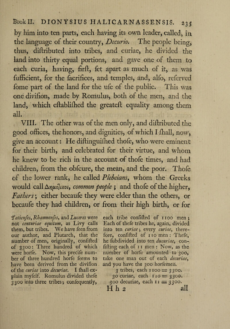 by him into ten parts, each having its own leader, called, in the language of their country, Decurio. The people being, thus, diftributed into tribes, and curiae, he divided the land into thirty equal portions, and gave one of them to each curia, having, firft, let apart as much of it, as was fufficient, for the facrifices, and temples, and, alfo, referved fome part of the land for the ufe of the public. This was one divifion, made by Romulus, both of the men, and the land, which eftabliffied the greateft equality among them all. VIII. The other was of the men only, and diftributed the good offices, the honors, and dignities, of which I lhall, now, give an account: He diftinguiffied thofe, who were eminent for their birth, and celebrated for their virtue, and whom he knew to be rich in the account of thofe times, and had children, from the obfcure, the mean, and the poor. Thofe of the lower rank, he called Plebeians, whom the Greeks would call Aripdjixot, common people $ and thofe of the higher, Fathers; either becaule they were elder than the others, or becaufe they had children, or from their high birth, or for S’atienfes, Rhamnenfes, and Luceres were not centuriae equitum, as Livy calls them, but tribes. We have feen from our author, and Plutarch, that the number of men, originally, confifted of 3300: Three hundred of which were horfe. Now, this precife num¬ ber of three hundred horfe feems to have been derived from the divifion of the curiae into decuriae. I fhall ex¬ plain myfelf. Romulus divided thefe 3300 into three tribes; confequently, each tribe confifted of 1100 men; Each of thefe tribes he, again, divided into ten curiae; every curiae, there¬ fore, confifted of no men: Thefe, he fubdivided into ten ducuriae, con¬ fiding each of 11 men : Now, as the number of horfe amounted to 300, take one man out of each decuriae, and you have the 300 horfemen. 3 tribes, each 1100 = 3300. 30 curiae, each 110 — 3300. 300 decuriae, each 11 = 3300. H h 2 all