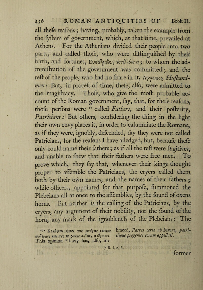 all thefe reafons; having, probably, taken the example from the fyftem of government, which, at that time, prevailed at Athens. For the Athenians divided their people into two parts, and called thofe, wTho were diftinguifhed by their birth, and fortunes, Ev7toc]gi$oti, well-born; to whom the ad¬ ministration of the government was committed ; and the reft of the people, who had no fhare in it, Aygoixo^ Hufband- men: But, in procefs of time, thefe, alfo, were admitted to the magiftracy. Thofe, who give the moft probable ac¬ count of the Roman government, fay, that, for thefe reafons, thofe perfons were 17 called Fathers, and their pofterity. Patricians: But others, conftdering the thing in the light their own envy places it, in order to calumniate the Romans, as if they were, ignobly, defcended, fay they were not called Patricians, for the reafons I have alledged, but, becaufe thefe only could name their fathers; as if all the reft were fugitives, and unable to fhew that their fathers were free men. To prove which, they fay that, whenever their kings thought proper to aflemble the Patricians, the cryers called them both by their own names, and the names of their fathers ; while officers, appointed for that purpofe, fummoned the Plebeians all at once to the affemblies, by the found of oxens horns. But neither is the calling of the Patricians, by the cryers, any argument of their nobility, nor the found of the horn, any mark of the ignoblenefs of the Plebeians: The a7‘ <pa<ri th$ otvJpct? f««»as braced, Patres certe ab honore, patri- >toil T8f (K ytvxf ctvlcovi vrciitpuc pvogCW6S CQYU1YI uppcllciti. This opinion w Livy has, alfo, im- w B. i. e. 8, former