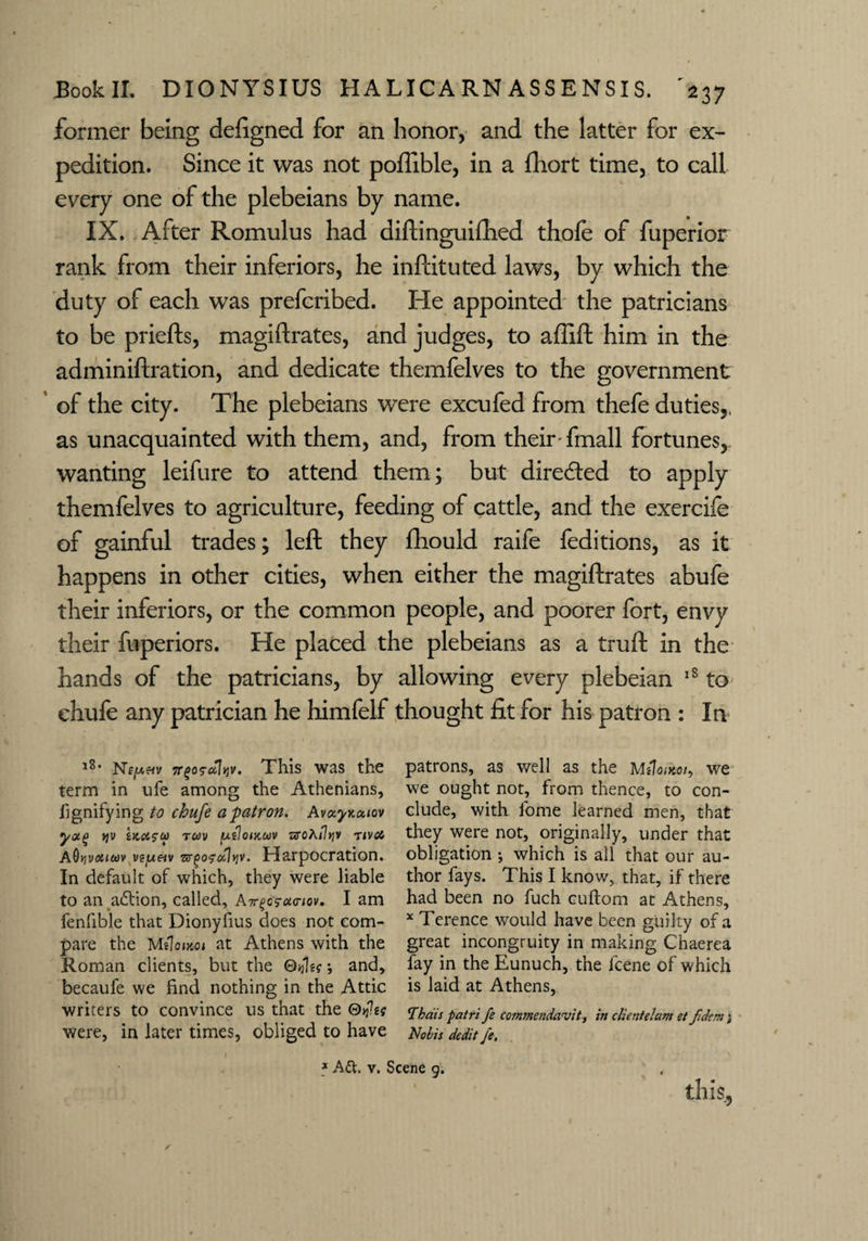 former being defigned for an honor, and the latter for ex¬ pedition. Since it was not poffible, in a fhort time, to call every one of the plebeians by name. IX. After Romulus had diftinguifhed thole of fuperior rank from their inferiors, he inlHtuted laws, by which the duty of each was prefcribed. He appointed the patricians to be priefts, magiftrates, and judges, to affift him in the adminiftration, and dedicate themfelves to the government of the city. The plebeians were excufed from thefe duties,, as unacquainted with them, and, from their-fmall fortunes, wanting leifure to attend them; but directed to apply themfelves to agriculture, feeding of cattle, and the exercife of gainful trades; left they fhould raife feditions, as it happens in other cities, when either the magiftrates abufe their inferiors, or the common people, and poorer fort, envy their fuperiors. He placed the plebeians as a truft in the hands of the patricians, by allowing every plebeian 18 to ehufe any patrician he himfelf thought fit for his patron : In l8* Nejuwv Tt^a^ulviv. This was the term in ufe among the Athenians, lignifying to ehufe a patron. Avix.yKa.iov yaq jjv iKci?u> tuv puloiKCtiv aroA<?>jv nvoi AOyvotutiv veyeiv lyv. Harpocration. In default of which, they were liable to an aftion, called, Air^u<nov. I am fenfible that Dionyfius does not com¬ pare the Melonwi at Athens with the Roman clients, but the ®tjk?; and, becaufe we find nothing in the Attic writers to convince us that the were, in later times, obliged to have * A&. v. ! patrons, as well as the Mttoikoi, we we ought not, from thence, to con¬ clude, with fome learned men, that they were not, originally, under that obligation ; which is all that our au¬ thor fays. This I know, that, if there had been no fuch cuftom at Athens, x Terence would have been guilty of a great incongruity in making Chaerea fay in the Eunuch, the lcene of which is laid at Athens, Thais patri fe cotnmendavit, in client el am et fidem; Nobis dedit fe. ene 9. tliis.