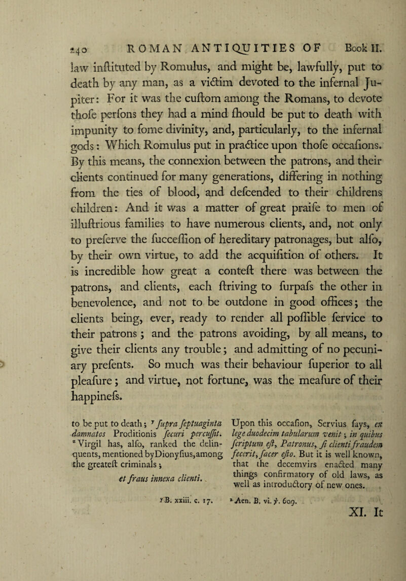 law mftituted by Romulus, and might be, lawfully, put to death by any man, as a vi&im devoted to the infernal Ju¬ piter: For it was the cuftom among the Romans, to devote thofe perfons they had a mind £hould be put to death with impunity to feme divinity, and, particularly, to the infernal gods: Which Romulus put in pradtice upon thofe occafions. By this means, the connexion between the patrons, and their clients continued for many generations, differing in nothing from the ties of blood, and defeended to their childrens children: And it was a matter of great praife to men of illuftrious families to have numerous clients, and, not only to preferve the fucceffion of hereditary patronages, but alfo, by their own virtue, to add the acquifition of others. It is incredible how great a conteft there was between the patrons, and clients, each ftriving to furpafs the other in benevolence, and not to be outdone in good offices; the clients being, ever, ready to render all poffible fervice to their patrons; and the patrons avoiding, by all means, to give their clients any trouble; and admitting of no pecuni¬ ary prefents. So much was their behaviour fuperior to all pleafure; and virtue, not fortune, was the meafure of their happinefs. to be put to death; y fupra feptuaginta damnatos Proditionis fecuri percuffit. * Virgil has, alfo, ranked the delin¬ quents, mentioned byDionyfius,among the greateft criminals; et fraus innexa clientu „ Upon this occafion, Servius fays, ex lege duodecim tabularum venit; in quibus feriptum ejl, Pair onus, ft clienti fraudem fecerity facer ejio. But it is well known, that the decemvirs enaded many things confirmatory of old laws, as well as introdudory of new ones. XI. It