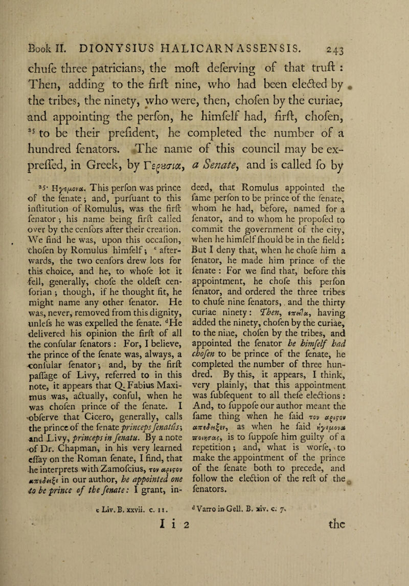 chufe three patricians, the moft deferving of that truft : Then, adding to the firft nine, who had been ele&ed by . the tribes, the ninety, who were, then, chofen by the curiae, and appointing the perfon, he himfelf had, firft, chofen, *5 to be their prefident, he completed the number of a hundred fenators. The name of this council may be ex- prefled, in Greek, by Ts^aioCy a Sejiate, and is called fo by 25* Hyz^ovot. This perfon was prince of the fen ate *, and, purfuant to this inftitution of Romulus, was the firfb fenator •, his name being firfb called over by the cenfors after their creation. We find he was, upon this occafion, Chofen by Romulus himfelf; c after¬ wards, the two cenfors drew lots for this choice, and he, to whofe lot it fell, generally, chofe the oldeft cen- forian ; though, if he thought fit, he might name any other fenator. He was, never, removed from this dignity, nnlefs he was expelled the fenate. dHe delivered his opinion the firft of all the confular fenators : For, I believe, the prince of the fenate was, always, a oonlular fenator; and, by the firft paffage of Livy, referred to in this note, it appears that Q^Fabius Maxi¬ mus was, actually, conful, when he was chofen prince of the fenate. I •obferve that Cicero, generally, calls the prince of the fenate princeps fenatus\ -and Livy, princepsin Jenatu. By a note ■of Dr. Chapman, in his very learned cffay on the Roman fenate, I find, that he interprets with Zamofcius, rov agisov in our author, he appointed one ■to be prince of the fenate: I grant, in- c Liv. B. xxvii. c. u. deed, that Romulus appointed the fame perfon to be prince of the fenate, whom he had, before, named for a fenator, and to whom he propofed to commit the government of the city, when he himfelf fhould be in the field ; But I deny that, when he chofe him a fenator, he made him prince of the fenate : For we find that, before this appointment, he chofe this perfon fenator, and ordered the three tribes to chufe nine fenators,. and the thirty curiae ninety: Then, S7r«7a, having added the ninety, chofen by the curiae, to the nine, chofen by the tribes, and appointed the fenator he himfelf had chofen to be prince of the fenate, he completed the number of three hun¬ dred. By this, it appears, I think, very plainly, that this appointment was fubfequent to all thefe elections : And, to fuppofe our author meant the fame thing when he faid rov ao^cv cc7rt$ei(;iv, as when he laid 4ye/Aovx ■zzotyrcis, is to fuppofe him guilty of a repetition; and, what is worfe, to make the appointment of the prince of the fenate both to precede, and follow the election of the reft of the fenators. d Varro ii>Gell. B. xiv. c. 7.