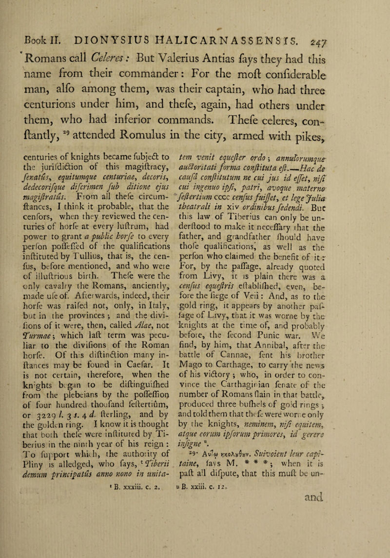 Romans call Celeres: But Valerius Antias fays they had this name from their commander: For the mold confiderable man, alfo among them, was their captain, who had three centurions under him, and thefe, again, had others under them, who had inferior commands. Thefe celeres, con- ftantly,29 attended Romulus in the city, armed with pikes, centuries of knights became fubjedt to the jurifdi&ion of this magistracy, fenatus, equitumque centuriae, decoris, dedecorifque difcrimen fub ditione ejus magiftratus. From ail thefe circum- ftances, I think it probable, that the cenfors, when they reviewed the cen¬ turies of horfe at every luftrum, had power to grant a -public horfe to every perfon poffclTed of the qualifications inftituted by Tullius, that is, the cen- fus, before mentioned, and who were of illuftrious birth. Thefe were the only cavalry the Romans, anciently, made ufeof. Afterwards., indeed, their horfe was raifed not, only, in Italy, but in the provinces ; and the divi- lions of it were, then, called Jlae, not Yurmae-y which laft term was pecu¬ liar to the divifions of the Roman horfe. Of this diftindlion many in- ftances may be found in Caefar. It is not certain, therefore, when the kn’ghts b, gan to be diftinguifhed from the plebeians by the pofleflion of four hundred thoufand feftertium, or 3229/. 3 s. 4 d. fterling, and by the golden ring. I know it is thought that both thefe were inftituted by Ti¬ berius in the ninth year of his reign : To fupport which, the authority of Pliny is alledged, who fays, c ‘Tiberii demum principals anno nono in unit a- 1 B. xxxiii. c. 2, tem venit equefter ordo; annidorutnqut auciontati forma conftituta eft_Hac de caufa conftitutum ne cut jus id ejfety niji cui ingenuo ipfi, patri, avoque materno feller Hum cccc cenfus fuiftety et lege Julia theatrali in xiv ordinibus fedendi. But this law of Tiberius can only be un- derftood to make it neceffary that the father, and grandfather ihould have thole qualifications' as well as the perfon who claimed the benefit of it r For, by the paflage, already quoted from Livy, it is plain there was a cenfus equeftris eftablifhed, even, be¬ fore the fiege of Veii: And, as to the gold ring, it appears by another paf- fage of Livy, that, it was worne by the knights at the time of, and probably befoie, the fecond Punic war. We find, by him, that Annibal, after the battle of Cannae, fent his brother Mago to Carthage, to carry the news of his vidlory ; who, in order to con¬ vince the Carthaginian fenate of the number of Romans (lain in that battle, produced three bufhels of gold rings j and told them that thefe were vvorr.e only by the knights, neminem, niji equiiem, atque eorum ipforum primoresy id gerere inftgne u. 29- Avft woXaQisv. Suivoient leur capi- taine, favs M. * * * *, when it is paft all difpute, that this mull be un- u B. xxiii. c. 12,