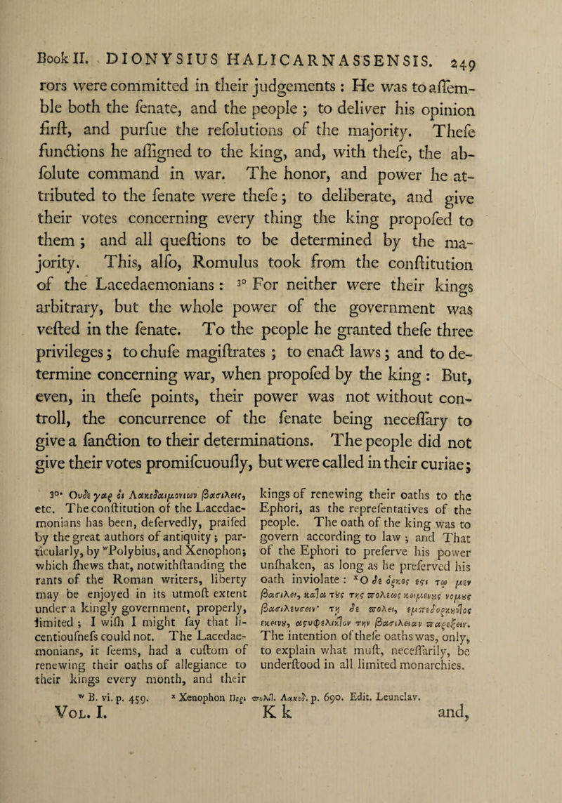 rors were committed in their judgements: He was toaffem- ble both the fenate, and the people ; to deliver his opinion firft, and purfue the refolutions of the majority. Thefe fun&ions he affigned to the king, and, with thefe, the ab- folute command in war. The honor, and power he at¬ tributed to the fenate were thefe; to deliberate, and give their votes concerning every thing the king propofed to them ; and all queftions to be determined by the ma¬ jority. This, alfo, Romulus took from the conftitution of the Lacedaemonians: 30 For neither were their kings arbitrary, but the whole power of the government was vefted in the fenate. To the people he granted thefe three privileges; to chufe magiftrates ; to enadt laws; and to de¬ termine concerning war, when propofed by the king : But, even, in thefe points, their power was not without con- troll, the concurrence of the fenate being neceflary to give a fandtion to their determinations. The people did not give their votes promifcuoufly, but were called in their curiae; 3°* OvJs yug ci Aaxe$ai(ji.o\’icdv (2<x<r»A«?, etc. Theconftitution of the Lacedae¬ monians has been, defervedly, praifed by the great authors of antiquity 5 par¬ ticularly, by ^Polybius, and Xenophon; which (hews that, notwithftanding the rants of the Roman writers, liberty may be enjoyed in its utmoft extent under a kingly government, properly, limited ; I wifh I might fay that li- centioufnefs could not. The Lacedae¬ monians, it feems, had a cuftom of renewing their oaths of allegiance to their kings every month, and their w B. vi. p. 459. * Xenophon Ilegi VOL. I. kings of renewing their oaths to the Ephori, as the reprefentatives of the people. The oath of the king was to govern according to law ; and That of the Ephori to preferve his power unfhaken, as long as he preferved his oath inviolate: xO h qcy.os ru> y.-cv (2a,<riXei, k&Ici -m ty,s sjoAewf vcpxe /SiXcrtAsvc-eiy’ Tp Je tsroA«, oi^v^iXikJqv rYiv $oi<nXeiav zraet^&v. The intention of thefe oaths was, only, to explain what muff, neceflarily, be underftood in all limited monarchies. Gfc/Xil. A<xxt$. p. 690. Edit. Leunclav. K k and.