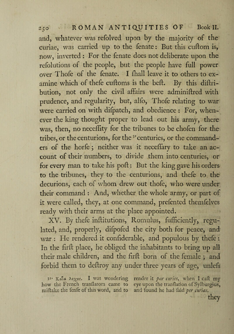 and, whatever was refolded upon by the majority of the curiae, was carried up to the fenate: But this cuftom is, now, inverted: For the fenate does not deliberate upon the refolutions of the people, but the people have full power over Thofe of the fenate. I fhall leave it to others to ex¬ amine which of thefe cuftoms is the beft. By this diftri- bution, not only the civil affairs were adminiftred with prudence, and regularity, but, alfo, Thofe relating to war were carried on with difpatch, and obedience : For, when¬ ever the king thought proper to lead out his army, there was, then, no neceffity for the tribunes to be chofen for the tribes, or the centurions, for the3'centuries, or the command¬ ers of the horfe; neither was it neceffary to take an ac¬ count of their numbers, to divide them into centuries, or for every man to take his poft: But the king gave his orders to the tribunes, they to the centurions, and thefe to the decurions, each of whom drew out thofe, who were under their command : And, whether the whole army, or part of it were called, they, at one command, prefented themfelves ready with their arms at the place appointed. XV. By thefe inftitutions, Romulus, fufficiently, regu¬ lated, and, properly, aifpofed the city both for peace, and war : He rendered it confiderable, and populous by thefe: In the fir ft place, he obliged the inhabitants to bring up all their male children, and the ftrft born of the female ; and forbid them to deftroy any under three years of age, unlefs 31 * Kola I was wondering render it par curies, when I caff my how the French tranflators came to eye upon the tranflation of Sylburgius, miftake the fenfe of this word, and to and found he had faid per curias.