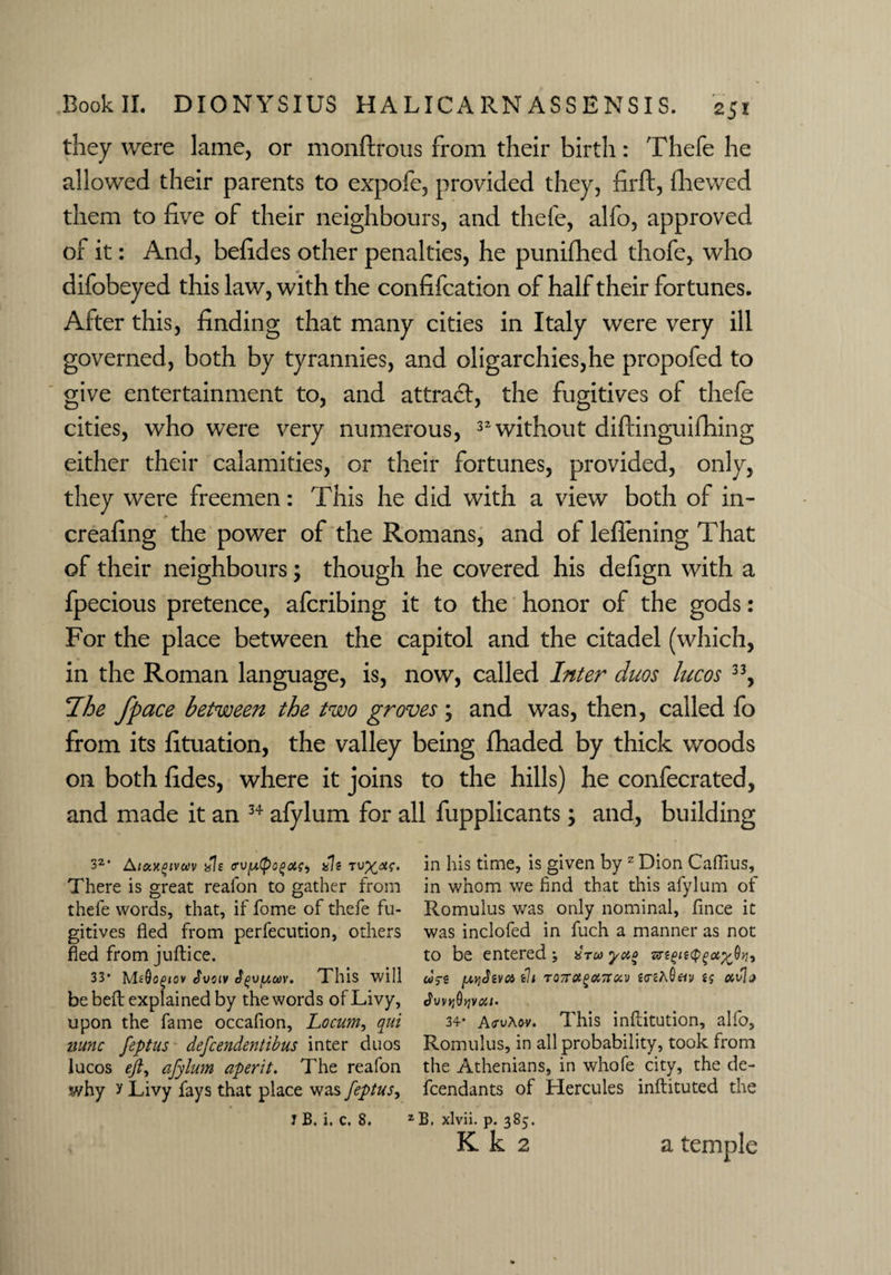 they were lame, or monftrous from their birth: Thefe he allowed their parents to expofe, provided they, firft, (hewed them to five of their neighbours, and thefe, alfo, approved of it: And, befides other penalties, he punifhed thofe, who difobeyed this law, with the confifcation of half their fortunes. After this, finding that many cities in Italy were very ill governed, both by tyrannies, and oligarchies,he propofed to give entertainment to, and attract, the fugitives of thefe cities, who were very numerous, 32 without diftinguifhing either their calamities, or their fortunes, provided, only, they were freemen: This he did with a view both of in- # creafing the power of the Romans, and of leflening That of their neighbours; though he covered his defign with a fpecious pretence, aferibing it to the honor of the gods: For the place between the capitol and the citadel (which, in the Roman language, is, now, called Inter duos lucos 33, Ihe fpace between the two groves ; and was, then, called fo from its fituation, the valley being Jfhaded by thick woods on both fides, where it joins to the hills) he confecrated, and made it an 34 afylum for all fupplicants; and, building 32* Aiaxgtvuv ale trufipofcts, ale tuxin his time, is given by z Dion Caflius, There is great reafon to gather from in whom we find that this afylum of thefe words, that, if fome of thefe fu- Romulus was only nominal, flnee it gitives fled from perfecution, others was inclofed in fuch a manner as not fled from juftice. to be entered; aru yao &t(>ie(pgu%Qiu 33* MeQogiov tvs tv t^v/uav. This will wj-g [xqtevn th TOTTotgonroiv «<reA0«v av]j be belt explained by the words of Livy, upon the fame occafion, Locum, qui 34- Ao-vAov. This inflitution, alfo, nunc feptus defeendentibus inter duos Romulus, in all probability, took from lucos eft, afylum aperit. The reafon the Athenians, in whofe city, the de- why y Livy fays that place was feptus, feendants of Hercules inftituted the J B. i. c. 8. ZB, xlvii. p. 385. K k 2 a temple