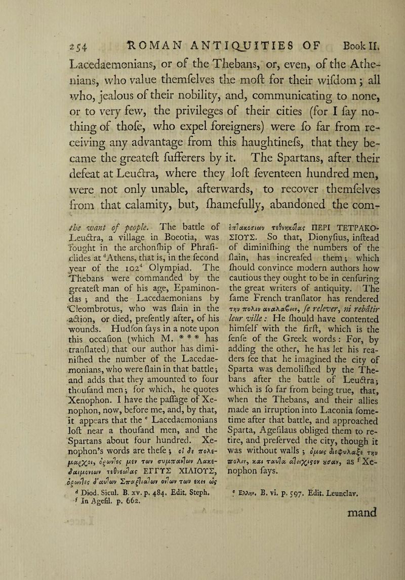 Lacedaemonians, or of the Thebans, or, even) of the Athe¬ nians, who value themfelves the moft for their wifdom; all who, jealous of their nobility, and, communicating to none, or to very few, the privileges of their cities (for I fay no¬ thing of thofe, who expel foreigners) were fo far from re¬ ceiving any advantage from this haughtinefs, that they be¬ came the greateft fufferers by it. The Spartans, after their defeat at Leuctra, where they loft feventeen hundred men, were not only unable, afterwards, to recover themfelves from that calamity, but, fhamefully, abandoned the com- the want of people. The battle of Leuftra, a village in Boeotia, was 'fought in the archonfhip of Phrafi- clides at dAthens, that is, in the fecond year of the i02d Olympiad. The Thebans were commanded by the greateft man of his age, Epaminon- das ; and the Lacedaemonians by ‘Cleombrotus, who was flain in the adtion, or died, prefently after, of his wounds. Hud Ton fays in a note upon this occafion (which M. * * * has ■tranflated) that our author has dimi- nifhed the number of the Lacedae¬ monians, who were flain in that battle; and adds that they amounted to four thoufand men; for which, he quotes Xenophon. I have the paflage of Xe¬ nophon, now, before me, and, by that, it appears that the e Lacedaemonians loft near a thoufand men, and the Spartans about four hundred. Xe¬ nophon’s words are thefe *, cl h xoas- oguvlec fxtv tocv <rvfA7ixv\w Axks- cvtujv ttMctc eitts xiAiorr, Oguvleg J’avlav £7rxflixluv ovluv tctiv skh wf A Diod. Sicul. B. xv. p, 484. Edit, Steph. f In Agefil. p. 662. ZTrlcuoinm ttOvyjKolx? IIEPI TETPAKO- ZIOTS. So that, Dionyfius, inftead of diminifhing the numbers of the flain, has increafed them; which fhould convince modern authors how cautious they ought to be in cenfuring the great writers of antiquity. The fame French tranflator has rendered tjjv 7roKiv avx\xQetv, fe relever, ni rebdtir lean ville: He fliould have contented himfelf with the firft, which is the fenfe of the Greek words : For, by adding the other, he has let his rea¬ ders fee that he imagined the city of Sparta was demoliflied by the The¬ bans after the battle of Leudlra; which is fo far from being true, that, when the Thebans, and their allies made an irruption into Laconia fome- time after that battle, and approached Sparta, Agefilaus obliged them to re¬ tire, and preferved the city, though it Was without walls ; opug Af<pvAa|g tjjii sroA/r, xxi rxvjx alci^sov mrur, as f Xe¬ nophon fays. f B. vi. p. 597. Edit, Leunclav. mand