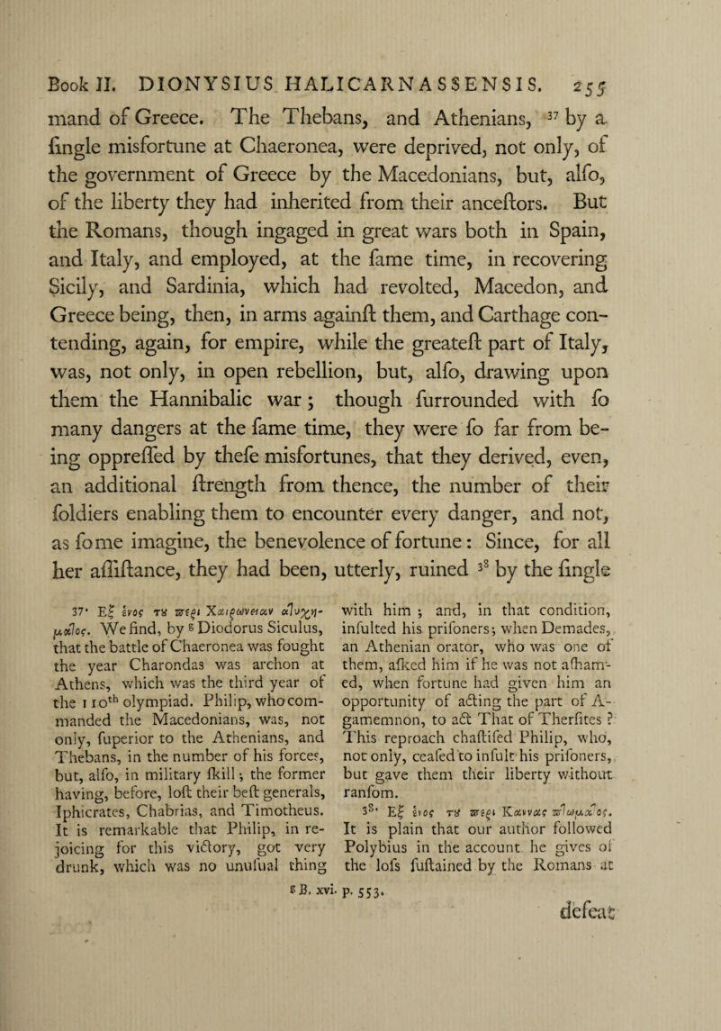 mand of Greece. The Thebans, and Athenians, 37 by a. fingle misfortune at Chaeronea, were deprived, not only, ot the government of Greece by the Macedonians, but, alfo, of the liberty they had inherited from their anceftors. But the Romans, though ingaged in great wars both in Spain, and Italy, and employed, at the fame time, in recovering Sicily, and Sardinia, which had revolted, Macedon, and Greece being, then, in arms againft them, and Carthage con¬ tending, again, for empire, while the greateft part of Italy, was, not only, in open rebellion, but, alfo, drawing upon them the Hannibalic war; though furrounded with fo many dangers at the fame time, they were fo far from be¬ ing oppreffed by thefe misfortunes, that they derived, even, an additional ftrength from thence, the number of their foldiers enabling them to encounter every danger, and not, as feme imagine, the benevolence of fortune: Since, for all her afliftance, they had been, utterly, ruined 38 by the fmgk 37* E£ bos tx srf^J Xxigav&uv We find, by & Diodorus Siculus, that the battle of Chaeronea was fought the year Charondas was archon at Athens, which was the third year of the 110th olympiad. Philip, who com¬ manded the Macedonians, was, not on!y, fuperior to the Athenians, and Thebans, in the number of his forces, but, alfo, in military fkill •, the former having, before, loft their beft generals, Iphicrates, Chabrias, and Timotheus. It is remarkable that Philip, in re¬ joicing for this victory, got very drunk, which was no unufual thing with him *, and, in that condition, infulted his prifoners*, whenDemades, an Athenian orator, who was one of them, afked him if he was not a (harri¬ ed, when fortune had given him an opportunity of afting the part of A- gamemnon, to a61 That of Therfites ? This reproach chaftifed Philip, who, not only, ceafed to infult his priloners, but gave them their liberty without ranfom. 3s’ E£ bos xx zvigi Koowus 7aflu)y.x os. It is plain that our author followed Polybius in the account he gives oi the lols fuftained by the Romans at s B, xvi. p. 553. defeat