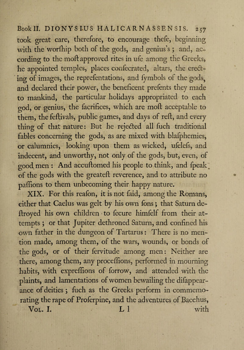 took great care, therefore, to encourage thefe, beginning with the worfhip both of the gods, and genius’s; and, ac¬ cording to the moft approved rites in ufe among the Greeks, he appointed temples, places confecrated, altars, the eretft- ing of images, the reprefentations, and fymbols of the gods, and declared their power, the beneficent prefents they made to mankind, the particular holidays appropriated to each god, or genius, the facrifices, which are moft acceptable to them, the feftivals, public games, and days of reft, and every thing of that nature: But he rejected all fuch traditional fables concerning the gods, as are mixed with blafphemies, or calumnies, looking upon them as wicked, ufelefs, and indecent, and unworthy, not only of the gods, but, even, of good men : And accuftomed his people to think, and fpeak % of the gods with the greateft reverence, and to attribute no paflions to them unbecoming their happy nature. XIX. For this reafbn, it is not faid, among the Romans, either that Caelus was gelt by his own fons; that Saturn de- ftroyed his own children • to fecure himfelf from their at¬ tempts ; or that Jupiter dethroned Saturn, and confined his own father in the dungeon of Tartarus: There is no men¬ tion made, among them, of the wars, wounds, or bonds of the gods, or of their fervitude among men: Neither are there, among them, any proceflions, performed in mourning habits, with expreftions of forrow, and attended with the plaints, and lamentations of women bewailing the difappear- ance of deities; fuch as the Greeks perform in commemo¬ rating the rape of Proferpine, and the adventures of Bacchus, Vol. I. ' LI with