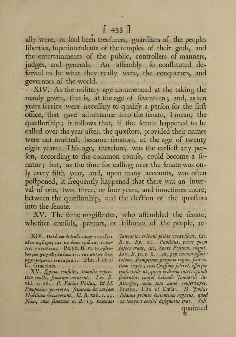 o ally were, or had been treafurers, guardians of the peoples liberties, fuperintendents of the temples of their gods, and the entertainments of the public, controllers of manners, judges, and generals. An afiembly fo conftituted de¬ ferred to be what they really were, the conquerors, and governors of the world. XIV. As the military age commenced at the taking the manly gown, that is, at the age of feventeen; and, as ten years fervice were neceftary to qualify a perfon for the firft office, that gave admittance into the fenate, I mean, the quaeftorfhip; it follows that, if the fenate happened to be called over the year after, the quaeftors, provided their names were not omitted, became fenators, at the age of twenty eight years: This age, therefore, was the earlieft any per¬ fon, according to the common courfe, could become a fe- nator; but, as the time for calling over the fenate was on¬ ly every fifth year, and, upon many accounts, was often poftponed, it frequently happened that there was an inter¬ val of one, two, three, or four years, and fometimes more, between the quaeftorfhip, and the ele&ion of the quseftors into the fenate. XV. The fame magiftrates, who aflembled the fenate, whether confuls, praetors, or tribunes of the people, ac- XIV. Je Ax£etv <x?x>iv vy.&Zisi Januarias tribuni plebis vocavijfent. Cic. aJtvi firgolEgov, tuv fAV) diKx cgaltiois svicu>“ B. x. ILp. 28. PubliUusy penes quem avs y TSTiAiKcof. Polyb. B. vi. Esggtltv- fafees erant, die, Spurt Pojlumi, inquit. Qcti yag g(pq SoufitKoc, gr>j, raw uAAav bmcc Liv. B. ix. c. 8. Ac, poft novam ajfni-' s'^Tivofxtvm evuvecyaxts. PJut. Life of tatem, Pompeium primum regare fenten- C. Gracchus. tiam ccepit \ cumCraffum foleret, ejfetque XV. pfuum confutes, tumulto repen- confuetudo ut, quern ordinem interrogandi tino coaffiy fenatum vocarent. Liv. B. fententias conjul kalendis Januariis in- viii. c. 28. P. Furius Philus, & M. Jlituijfet, eum toto anno confervaret. Pomponius protores, fenatum in curiam Sueton. Life of Csefar. D. Junius Hojtiliam vocaverunt. Id. B. xxii. c. 55. Silanus primus fententiam rogatus, quod JSamt cum fenatum a. d. 13. kalendas eo tempore conful defignatus erat. Sail. quainted