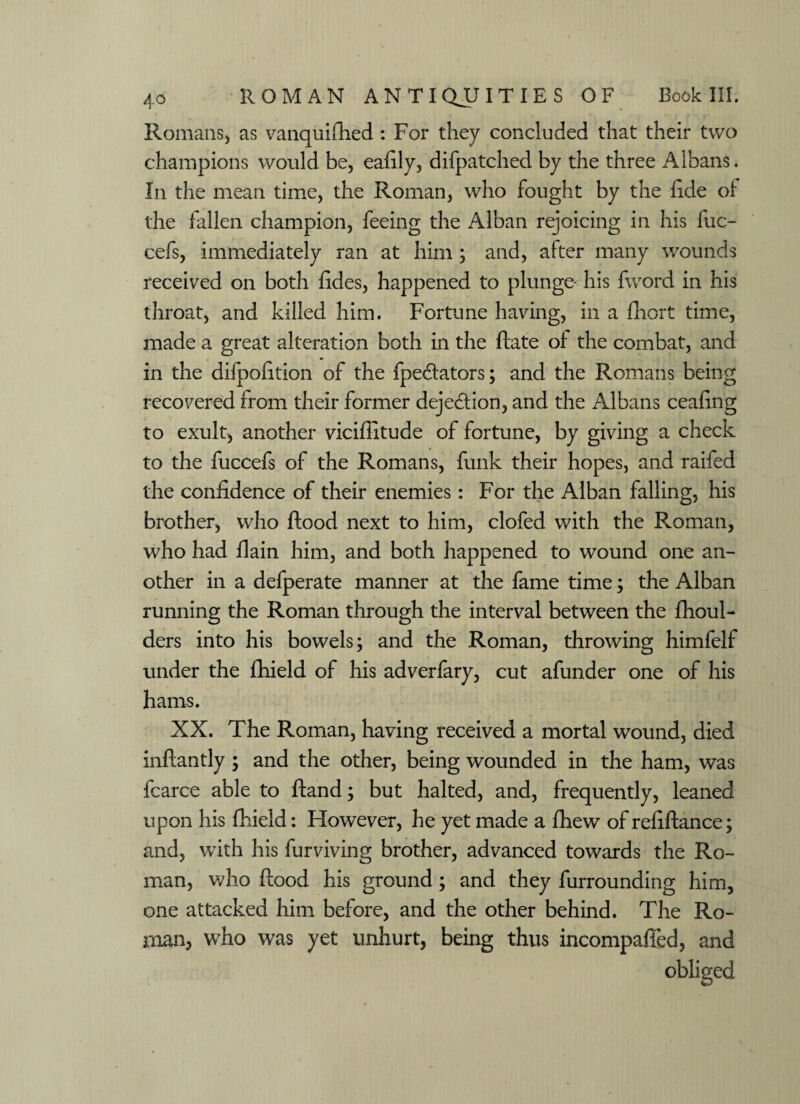 Romans, as vanquished : For they concluded that their two champions would be, eafily, difpatched by the three Albans. In the mean time, the Roman, who fought by the fide of the fallen champion, feeing the Alban rejoicing in his fuc- cefs, immediately ran at him ; and, after many wounds received on both Sides, happened to plunge- his fword in his throat, and killed him. Fortune having, in a Short time, made a great alteration both in the State of the combat, and in the difpofition of the Spectators; and the Romans being recovered from their former dejeCtion, and the Albans ceafing to exult, another viciflitude of fortune, by giving a check to the fuccefs of the Romans, funk their hopes, and raifed the confidence of their enemies: For the Alban falling, his brother, who Stood next to him, clofed with the Roman, who had Slain him, and both happened to wound one an¬ other in a defperate manner at the fame time; the Alban running the Roman through the interval between the Shoul¬ ders into his bowels; and the Roman, throwing himfelf under the Shield of his adverfary, cut afunder one of his hams. XX. The Roman, having received a mortal wound, died inftantly ; and the other, being wounded in the ham, was fcarce able to Stand; but halted, and, frequently, leaned upon his Shield: However, he yet made a Shew of refiftance; and, with his Surviving brother, advanced towards the Ro¬ man, who Stood his ground; and they Surrounding him, one attacked him before, and the other behind. The Ro¬ man, who was yet unhurt, being thus incompafTed, and