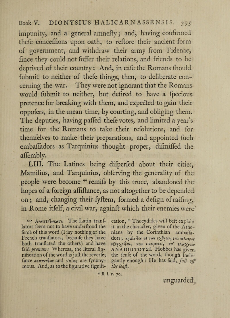 impunity, and a general amnefty; and, having confirmed thefe conceffions upon oath, to reftore their ancient form of government, and withdraw their army from Fidenae, fince they could not fuffer their relations, and friends to be deprived of their country: And, in cafe the Romans fhould fubrnit to neither of thefe things, then, to deliberate con¬ cerning the war. They were not ignorant that the Romans would fubrnit to neither, but delired to have a fpecious pretence for breaking with them, and expedted to gain their oppofers, in the mean time, by courting, and obliging them. The deputies, having palled thefe votes, and limited a year’s time for the Romans to take their refolutions, and for themfelves to make their preparations, and appointed fuch embaffadors as Tarquinius thought proper, difmiffed the afiembly. LIII. The Latines being difperfed about their cities, Mamilius, and Tarquinius, obferving the generality of the people were become 44 remifs by this truce, abandoned the hopes of a foreign affiftance, as not altogether to be depended on; and, changing their fyftem, formed a delign of railing, in Rome itfelf, a civil war, againft which their enemies were* 44* AvarsTrlcdneitri. The Latin tranf- cation, m Thucydides will befl explain lators feem not to have underflood the it in the character, given of the Athe~ fenfe of this word (I fay nothing of the nians by the Corinthian ambaffa- French tranflators, becaufe they have dors; Kgxhvlu te tuv efcfywv, s;t< arA«s-cv both tranflated the others) and have t?te%orTou9 xcci vmwjusvoi, tn tAax^cv faid pronam: Whereas, the literal fig- AN A ninTOY2I. Hobbes has given nification of the word is juft thereverfe; the fenfe of the word, though inele- fince c<v«7n7r1wv and uVho? are fynony- gantly enough: He has faid, fall off mous. And, as to the figurative fignifi- the leafi. m B. i. c. 70. unguarded^