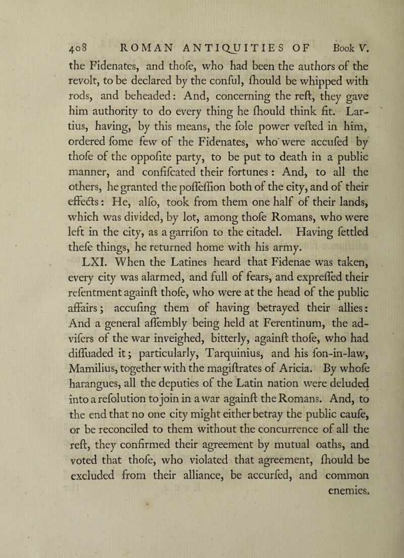 the Fidenates, and thole, who had been the authors of the revolt, to be declared by the conful, fhould be whipped with rods, and beheaded: And, concerning the reft, they gave him authority to do every thing he fhould think fit. Lar- tius, having, by this means, the foie power vefted in him, ordered fome few of the Fidenates, who' were accufed by thofe of the oppofite party, to be put to death in a public manner, and confifcated their fortunes: And, to all the others, he granted the poflefiion both of the city, and of their effects: He, alfo, took from them one half of their lands, which was divided, by lot, among thofe Romans, who were left in the city, as a garrifon to the citadel. Having fettled thefe things, he returned home with his army. LXI. When the Latines heard that Fidenae was taken, every city was alarmed, and full of fears, and exprefted their refentment againft thofe, who were at the head of the public affairs; accufing them of having betrayed their allies: And a general aflembly being held at Ferentinum, the ad- vifers of the war inveighed, bitterly, againft thofe, who had difluaded it; particularly, Tarquinius, and his fon-in-law, Mamilius, together with the magiftrates of Aricia. By whofe harangues, all the deputies of the Latin nation were deluded into a refolution to join in a war againft the Romans. And, to the end that no one city might either betray the public caufe, or be reconciled to them without the concurrence of all the reft, they confirmed their agreement by mutual oaths, and voted that thofe, who violated that agreement, fhould be excluded from their alliance, be accurfed, and common enemies*