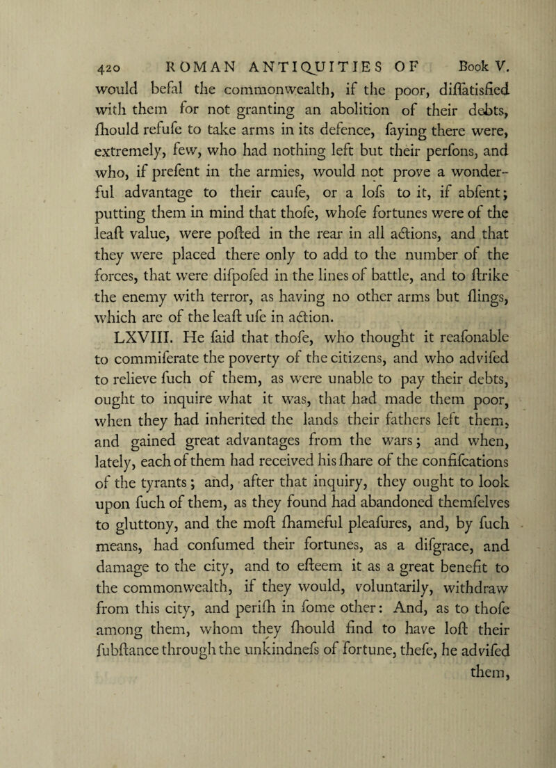 would befal the commonwealth, if the poor, diflatisfied with them for not granting an abolition of their debts, fhould refufe to take arms in its defence, faying there were, extremely, few, who had nothing left but their perfons, and who, if prefent in the armies, would not prove a wonder- ful advantage to their caufe, or a lofs to it, if abfent; putting them in mind that thofe, whofe fortunes were of the leaft value, were ported in the rear in all actions, and that they were placed there only to add to the number of the forces, that were difpofed in the lines of battle, and to ftrike the enemy with terror, as having no other arms but flings, which are of the leaft ufe in action. LXVIII. He faid that thofe, who thought it reafonable to commiferate the poverty of the citizens, and who advifed to relieve fuch of them, as were unable to pay their debts, ought to inquire what it was, that had made them poor, when they had inherited the lands their fathers left them, and gained great advantages from the wars; and when, lately, each of them had received his fhare of the confifcations of the tyrants; and, after that inquiry, they ought to look upon fuch of them, as they found had abandoned themfelves to gluttony, and the moft fhameful pleafures, and, by fuch means, had confumed their fortunes, as a difgrace, and damage to the city, and to efteem it as a great benefit to the commonwealth, if they would, voluntarily, withdraw from this city, and perifh in fome other: And, as to thofe among them, whom they fhould find to have loft their fubftance through the unkindnefs of fortune, thefe, he advifed them,