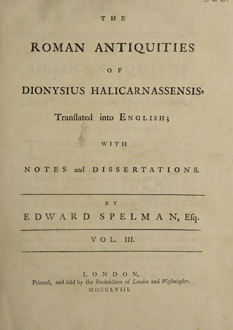 THE ROMAN ANTIQUITIES O F DIONYSIUS HALICARNASSENSIS? Tranflated into English; WITH NOTES and DISSERTATIONS. B Y E D W A R D S P E L M A N, Efq. V O L. III. LONDON, Printed, and fold by the Bookleliers of London and Wejiminjler.. MDCCLVIIL