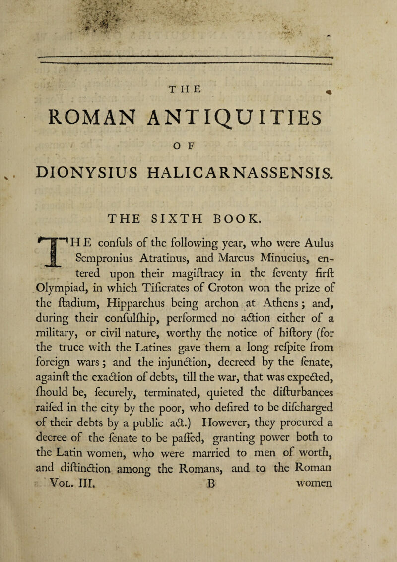 ROMAN ANTIQUITIES O F DIONYSIUS HALICARNASSENSI& THE SIXTH BOOK. TH E confuls of the following year, who were Aulus Sempronius Atratinus, and Marcus Minucius, en¬ tered upon their magiftracy in the feventy firft Olympiad, in which Tidcrates of Croton won the prize of the ftadium, Hipparchus being archon at Athens; and, during their confulfhip, performed no action either of a military, or civil nature, worthy the notice of hiftory (for the truce with the Latines gave them a long refpite from foreign wars; and the injunction, decreed by the fenate, againft the exaction of debts, till the war, that was expected, fhould be, fecurely, terminated, quieted the difturbances raifed in the city by the poor, who dedred to be difcharged of their debts by a public act.) However, they procured a decree of the fenate to be paffed, granting power both to the Latin women, who were married to men of worth, and diftinction among the Romans, and to the Roman Vol. Ill, B women